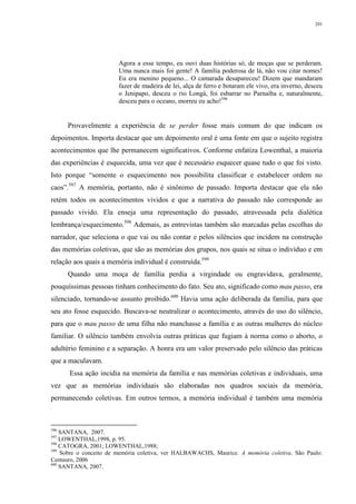 201
Agora a esse tempo, eu ouvi duas histórias só, de moças que se perderam.
Uma nunca mais foi gente! A família poderosa de lá, não vou citar nomes!
Eu era menino pequeno... O camarada desapareceu! Dizem que mandaram
fazer de madeira de lei, alça de ferro e botaram ele vivo, era inverno, desceu
o Jenipapo, desceu o rio Longá, foi esbarrar no Parnaíba e, naturalmente,
desceu para o oceano, morreu eu acho!596
Provavelmente a experiência de se perder fosse mais comum do que indicam os
depoimentos. Importa destacar que um depoimento oral é uma fonte em que o sujeito registra
acontecimentos que lhe permanecem significativos. Conforme enfatiza Lowenthal, a maioria
das experiências é esquecida, uma vez que é necessário esquecer quase tudo o que foi visto.
Isto porque “somente o esquecimento nos possibilita classificar e estabelecer ordem no
caos”.597
A memória, portanto, não é sinônimo de passado. Importa destacar que ela não
retém todos os acontecimentos vividos e que a narrativa do passado não corresponde ao
passado vivido. Ela enseja uma representação do passado, atravessada pela dialética
lembrança/esquecimento.598
Ademais, as entrevistas também são marcadas pelas escolhas do
narrador, que seleciona o que vai ou não contar e pelos silêncios que incidem na construção
das memórias coletivas, que são as memórias dos grupos, nos quais se situa o indivíduo e em
relação aos quais a memória individual é construída.599
Quando uma moça de família perdia a virgindade ou engravidava, geralmente,
pouquíssimas pessoas tinham conhecimento do fato. Seu ato, significado como mau passo, era
silenciado, tornando-se assunto proibido.600
Havia uma ação deliberada da família, para que
seu ato fosse esquecido. Buscava-se neutralizar o acontecimento, através do uso do silêncio,
para que o mau passo de uma filha não manchasse a família e as outras mulheres do núcleo
familiar. O silêncio também envolvia outras práticas que fugiam à norma como o aborto, o
adultério feminino e a separação. A honra era um valor preservado pelo silêncio das práticas
que a maculavam.
Essa ação incidia na memória da família e nas memórias coletivas e individuais, uma
vez que as memórias individuais são elaboradas nos quadros sociais da memória,
permanecendo coletivas. Em outros termos, a memória individual é também uma memória
596
SANTANA, 2007.
597
LOWENTHAL,1998, p. 95.
598
CATOGRA, 2001; LOWENTHAL,1988;
599
Sobre o conceito de memória coletiva, ver HALBAWACHS, Maurice. A memória coletiva. São Paulo:
Centauro, 2006
600
SANTANA, 2007.
 