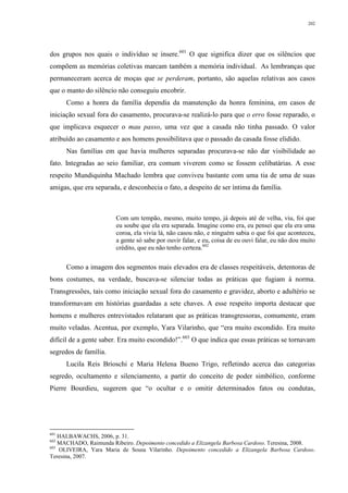 202
dos grupos nos quais o indivíduo se insere.601
O que significa dizer que os silêncios que
compõem as memórias coletivas marcam também a memória individual. As lembranças que
permaneceram acerca de moças que se perderam, portanto, são aquelas relativas aos casos
que o manto do silêncio não conseguiu encobrir.
Como a honra da família dependia da manutenção da honra feminina, em casos de
iniciação sexual fora do casamento, procurava-se realizá-lo para que o erro fosse reparado, o
que implicava esquecer o mau passo, uma vez que a casada não tinha passado. O valor
atribuído ao casamento e aos homens possibilitava que o passado da casada fosse elidido.
Nas famílias em que havia mulheres separadas procurava-se não dar visibilidade ao
fato. Integradas ao seio familiar, era comum viverem como se fossem celibatárias. A esse
respeito Mundiquinha Machado lembra que conviveu bastante com uma tia de uma de suas
amigas, que era separada, e desconhecia o fato, a despeito de ser íntima da família.
Com um tempão, mesmo, muito tempo, já depois até de velha, viu, foi que
eu soube que ela era separada. Imagine como era, eu pensei que ela era uma
coroa, ela vivia lá, não casou não, e ninguém sabia o que foi que aconteceu,
a gente só sabe por ouvir falar, e eu, coisa de eu ouvi falar, eu não dou muito
crédito, que eu não tenho certeza.602
Como a imagem dos segmentos mais elevados era de classes respeitáveis, detentoras de
bons costumes, na verdade, buscava-se silenciar todas as práticas que fugiam à norma.
Transgressões, tais como iniciação sexual fora do casamento e gravidez, aborto e adultério se
transformavam em histórias guardadas a sete chaves. A esse respeito importa destacar que
homens e mulheres entrevistados relataram que as práticas transgressoras, comumente, eram
muito veladas. Acentua, por exemplo, Yara Vilarinho, que “era muito escondido. Era muito
difícil de a gente saber. Era muito escondido!”.603
O que indica que essas práticas se tornavam
segredos de família.
Lucila Reis Brioschi e Maria Helena Bueno Trigo, refletindo acerca das categorias
segredo, ocultamento e silenciamento, a partir do conceito de poder simbólico, conforme
Pierre Bourdieu, sugerem que “o ocultar e o omitir determinados fatos ou condutas,
601
HALBAWACHS, 2006, p. 31.
602
MACHADO, Raimunda Ribeiro. Depoimento concedido a Elizangela Barbosa Cardoso. Teresina, 2008.
603
OLIVEIRA, Yara Maria de Sousa Vilarinho. Depoimento concedido a Elizangela Barbosa Cardoso.
Teresina, 2007.
 