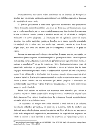 204
O enquadramento nos valores morais dominantes era um elemento de distinção das
famílias, que, no mercado matrimonial, constituía um bem simbólico, operante na dinâmica
da constituição de novos casais.
As práticas que corroíam a norma eram significadas de maneira a não questionar os
valores dominantes no âmbito simbólico. Uma moça que deixava de ser virgem era uma moça
que se perdeu, que decaiu, não era uma moça independente, que tinha domínio de seu corpo e
de sua sexualidade. Mesmo quando as mulheres faziam uso de seu corpo, a concepção
dominante é de corpo apropriado. A sexualidade não era significada como um direito
feminino. Uma mulher que traía o marido, ao descobrir que o mesmo mantinha uma relação
extraconjugal, não era vista como uma mulher que, ressentida, resolveu ser dona de seu
próprio corpo, mas como uma adúltera que não desempenhou a contento o seu papel de
esposa.
Por sua vez, as representações de moça de família e de casada honesta, eram usadas em
benefício de quem transgredia, encobrindo as práticas que fugiam à norma. Sob a imagem de
mulheres respeitáveis, algumas poucas mulheres pertencentes aos segmentos mais abastados
puderam se singularizar,607
no que diz respeito aos valores dominantes relativos ao corpo e à
sexualidade, na medida em que puderam experienciar o amor e sexualidade fora dos laços
conjugais. Mesmo transgredindo a norma, ao se representar, o comum era dizer-se a partir da
norma. Se as práticas não se confundiam com a norma, a maneira como, geralmente, eram
tecidas as narrativas de si se processa em seus quadros. Assim, representar-se como moça de
família e casada honesta era um mecanismo que poderia propiciar a manutenção da
respeitabilidade, a despeito da vivência de práticas transgressoras. Sob o manto simbólico da
norma era possível burlá-la.
Filhas dessa cultura, as mulheres dos segmentos mais abastados que viveram a
juventude no período tinham clareza acerca da importância de construir sua imagem social
dentro da norma. Com efeito, o silêncio em torno das práticas que fogem à norma incide nas
memórias relativas ao período em estudo.
Em decorrência da relação entre honra feminina e honra familiar e da crescente
importância atribuída à privacidade, em entrevistas e memórias, parte das mulheres que
fugiram à norma não são citadas, ou quando o são, não são feitas referências aos seus nomes.
O que indica a importância da privacidade, na conformação das subjetividades, no período em
estudo, e também o valor atribuído à norma, na construção da representação pessoal e
607
A cerca da noção de singularização, ver GUATARRI, Félix; ROLNIK, Suely. Micropolítica: cartografia do
desejo. Petrópolis: Vozes, 1986. p. 25-68.
 