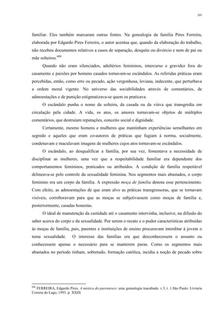 205
familiar. Eles também marcaram outras fontes. Na genealogia da família Pires Ferreira,
elaborada por Edgardo Pires Ferreira, o autor acentua que, quando da elaboração do trabalho,
não recebeu documentos relativos a casos de separação, desquite ou divórcio e nem de pai ou
mãe solteiros.608
Quando não eram silenciados, adultérios femininos, intercurso e gravidez fora do
casamento e paixões por homens casados tornavam-se escândalos. As referidas práticas eram
percebidas, então, como erro ou pecado, ação vergonhosa, leviana, indecente, que perturbava
a ordem moral vigente. No universo das sociabilidades através de comentários, de
admoestações e de punição estigmatizava-se quem os praticava.
O escândalo punha o nome da solteira, da casada ou da viúva que transgredia em
circulação pela cidade. A vida, os atos, os amores tornavam-se objetos de múltiplos
comentários, que destruíam reputações, conceito social e dignidade.
Certamente, mesmo homens e mulheres que mantinham experiências semelhantes em
segredo e aqueles que eram co-autores de práticas que fugiam à norma, socialmente,
condenavam e maculavam imagens de mulheres cujos atos tornavam-se escândalos.
O escândalo, ao desqualificar a família, por sua vez, fomentava a necessidade de
disciplinar as mulheres, uma vez que a respeitabilidade familiar era dependente dos
comportamentos femininos, praticados ou atribuídos. A condição de família respeitável
delineava-se pelo controle da sexualidade feminina. Nos segmentos mais abastados, o corpo
feminino era um corpo da família. A expressão moça de família denota esse pertencimento.
Com efeito, as admoestações de que eram alvo as práticas transgressoras, que se tornavam
visíveis, corroboravam para que as moças se subjetivassem como moças de família e,
posteriormente, casadas honestas.
O ideal de manutenção da castidade até o casamento intervinha, inclusive, na difusão do
saber acerca do corpo e da sexualidade. Por serem o recato e o pudor características atribuídas
às moças de família, pais, parentes e instituições de ensino procuravam interditar à jovem o
tema sexualidade. O interesse das famílias era que desconhecessem o assunto ou
conhecessem apenas o necessário para se manterem puras. Como os segmentos mais
abastados no período tinham, sobretudo, formação católica, incidia a noção de pecado sobre
608
FERREIRA, Edgardo Pires. A mística do parentesco: uma genealogia inacabada. v.3, t. 1.São Paulo: Livraria
Correia do Lago, 1993. p. XXIII.
 