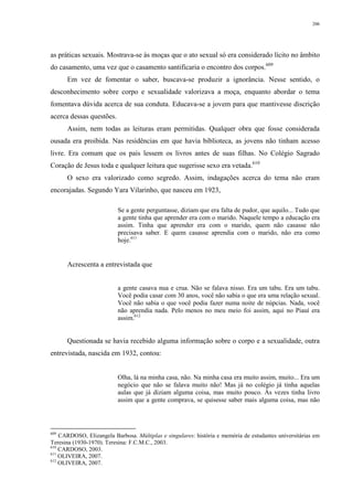 206
as práticas sexuais. Mostrava-se às moças que o ato sexual só era considerado lícito no âmbito
do casamento, uma vez que o casamento santificaria o encontro dos corpos.609
Em vez de fomentar o saber, buscava-se produzir a ignorância. Nesse sentido, o
desconhecimento sobre corpo e sexualidade valorizava a moça, enquanto abordar o tema
fomentava dúvida acerca de sua conduta. Educava-se a jovem para que mantivesse discrição
acerca dessas questões.
Assim, nem todas as leituras eram permitidas. Qualquer obra que fosse considerada
ousada era proibida. Nas residências em que havia biblioteca, as jovens não tinham acesso
livre. Era comum que os pais lessem os livros antes de suas filhas. No Colégio Sagrado
Coração de Jesus toda e qualquer leitura que sugerisse sexo era vetada.610
O sexo era valorizado como segredo. Assim, indagações acerca do tema não eram
encorajadas. Segundo Yara Vilarinho, que nasceu em 1923,
Se a gente perguntasse, diziam que era falta de pudor, que aquilo... Tudo que
a gente tinha que aprender era com o marido. Naquele tempo a educação era
assim. Tinha que aprender era com o marido, quem não casasse não
precisava saber. E quem casasse aprendia com o marido, não era como
hoje.611
Acrescenta a entrevistada que
a gente casava nua e crua. Não se falava nisso. Era um tabu. Era um tabu.
Você podia casar com 30 anos, você não sabia o que era uma relação sexual.
Você não sabia o que você podia fazer numa noite de núpcias. Nada, você
não aprendia nada. Pelo menos no meu meio foi assim, aqui no Piauí era
assim.612
Questionada se havia recebido alguma informação sobre o corpo e a sexualidade, outra
entrevistada, nascida em 1932, contou:
Olha, lá na minha casa, não. Na minha casa era muito assim, muito... Era um
negócio que não se falava muito não! Mas já no colégio já tinha aquelas
aulas que já diziam alguma coisa, mas muito pouco. Às vezes tinha livro
assim que a gente comprava, se quisesse saber mais alguma coisa, mas não
609
CARDOSO, Elizangela Barbosa. Múltiplas e singulares: história e memória de estudantes universitárias em
Teresina (1930-1970). Teresina: F.C.M.C., 2003.
610
CARDOSO, 2003.
611
OLIVEIRA, 2007.
612
OLIVEIRA, 2007.
 