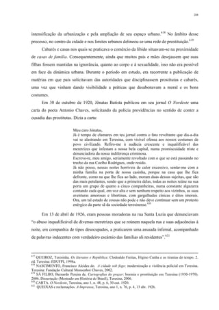 208
intensificação da urbanização e pela ampliação de seu espaço urbano.618
No âmbito desse
processo, no centro da cidade e nos limites urbanos delineou-se uma rede de prostituição.619
Cabarés e casas nos quais se praticava o comércio da libido situavam-se na proximidade
de casas de família. Consequentemente, ainda que muitos pais e mães desejassem que suas
filhas fossem mantidas na ignorância, quanto ao corpo e à sexualidade, isso não era possível
em face da dinâmica urbana. Durante o período em estudo, era recorrente a publicação de
matérias em que pais solicitavam das autoridades que disciplinassem prostitutas e cabarés,
uma vez que vinham dando visibilidade a práticas que desabonavam a moral e os bons
costumes.
Em 30 de outubro de 1920, Jônatas Batista publicou em seu jornal O Nordeste uma
carta do poeta Antonio Chaves, solicitando da polícia providências no sentido de conter a
ousadia das prostitutas. Dizia a carta:
Meu caro Jônatas,
Já é tempo de clamares em teu jornal contra o fato revoltante que dia-a-dia
vai se alastrando em Teresina, com visível ofensa aos nossos costumes de
povo civilizado. Refiro-me à audácia crescente e inqualificável das
meretrizes que infestam a nossa bela capital, numa promiscuidade triste e
denunciadora da nossa indiferença criminosa.
Escrevo-te, meu amigo, seriamente revoltado com o que se está passando no
trecho da rua Coelho Rodrigues, onde resido.
Já não posso, nessas noites horríveis de calor excessivo, sentar-me com a
minha família na porta de nossa casinha, porque na casa que lhe fica
defronte, como na que lhe fica ao lado, moram duas dessas sujeitas, que são
das mais petulantes, sendo que a primeira delas, todas as noites reúne na sua
porta um grupo de quatro a cinco companheiras, numa constante algazarra
contando cada qual, em voz alta e sem nenhum respeito aos vizinhos, as suas
aventuras amorosas e libertinas, com gargalhadas cínicas e ditos imorais.
Ora, um tal estado de cousas não pode e não deve continuar sem um protesto
enérgico da parte sã da sociedade teresinense.620
Em 13 de abril de 1926, eram pessoas moradoras na rua Santa Luzia que denunciavam
“o abuso inqualificável de diversas meretrizes que se reúnem naquela rua e suas adjacências à
noite, em companhia de tipos desocupados, a praticarem uma assuada infernal, acompanhado
de palavras indecentes com verdadeiro escárnio das famílias ali residentes”.621
617
QUEIROZ, Teresinha. Os literatos e República: Clodoaldo Freitas, Higino Cunha e as tiranias do tempo. 2.
ed. Teresina: EDUFPI, 1998a.
618
NASCIMENTO, Francisco Alcides do. A cidade sob fogo: modernização e violência policial em Teresina.
Teresina: Fundação Cultural Monsenhor Chaves, 2002.
619
SÁ FILHO, Bernardo Pereira de. Cartografias do prazer: boemia e prostituição em Teresina (1930-1970).
2006. Dissertação (Mestrado em História do Brasil), Teresina, 2006.
620
CARTA. O Nordeste, Teresina, ano 1, n. 48, p. 6, 30 out. 1920.
621
QUEIXAS e reclamações. A Imprensa, Teresina, ano 1, n. 76, p. 4, 13 abr. 1926.
 