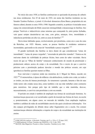 209
No início dos anos 1930, as famílias continuavam se queixando da presença de cabarés
nas áreas residenciais. Em 25 de maio de 1932, em nome das famílias residentes na rua
Senador Teodoro Pacheco, o jornal A Liberdade denunciava Rosa Banco, proprietária de um
famoso cabaré, durante os anos 1930 e 1940. Segundo a matéria, as práticas vivenciadas nesse
espaço de comercialização da libido causavam intranquilidade e desassossego às famílias. Isto
porque “horríveis e indescritíveis cenas noturnas que começando lá, entre portas fechadas,
vem quase sempre desenrolar-se nas ruas, com gritos, ameaças, tiros, imoralidades e
indecências proferidas em alta voz, entre as casas de famílias”.622
Havia áreas habitadas quase, exclusivamente, por prostitutas, como era o caso da zona
da Bertolina, em 1925. Mesmo, assim, as poucas famílias lá residentes sentiam-se
incomodadas, queixando-se de cenas de “imoralidade e pouca vergonha”.623
O grande incômodo das famílias se dava diante do que consideravam “cenas de
imoralidade”, “cenas de pouca vergonha”, “enxorrada de palavrões imundos”. Tratava-se de
mal-estar diante da visibilidade de práticas ilícitas, bem como do saber veiculado. Havia
receio de que as “filhas de família” tomassem conhecimento do mundo da prostituição e
produzissem saberes acerca do corpo e da sexualidade. Era o receio de que o convívio
próximo com a prostituição pudesse desvelar o mundo das práticas sexuais, em cuja
ignorância as famílias queriam manter as filhas.
Esse mal-estar é expresso ainda nas memórias de J. Miguel de Matos, nascido em
1923.624
O memorialista, à época da infância e da adolescência, residia com a mãe, as irmãs e
os irmãos, em área de intensa prostituição. Ao rememorar o passado, lamenta o fato de suas
irmãs terem sido criadas nessa área, como também o de sua mãe trabalhar como costureira
para meretrizes. Isto porque pelo tipo de trabalho que a mãe mantinha, dava-se,
necessariamente, o convívio com prostitutas e com seu mundo.
O período em estudo é também de ampliação nas formas de socialização feminina. As
meninas/moças passavam a ser socializadas a partir da inserção nas formas de lazer, na escola
e, posteriormente, em alguns casos, no mercado de trabalho. Essa ampliação implicou
também a urdidura de redes de sociabilidades através das quais circulavam informações. Um
dos espaços privilegiados de difusão desse saber fragmentário era a escola. Era comum
meninas/moças obterem informações a respeito do corpo e da sexualidade nas instituições de
ensino.
622
COM VISTAS à polícia. A liberdade, Teresina, ano 5, n. 138, p. 2, 25 maio 1932.
623
CASOS policiais. O Piauí, Teresina, ano XXXVII, n. 10, 11 jan. 1925.
624
MATOS, João Miguel de. Pisando os Meus Caminhos. Teresina: [s.n.], 1969.
 