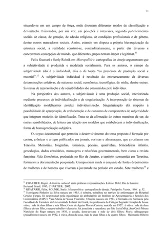 21
situando-se em um campo de força, onde disputam diferentes modos de classificação e
delimitação. Enraizados, por sua vez, em posições e interesses, segundo pertencimentos
sociais de classe, de geração, de adesão religiosa, de condições profissionais e de gênero,
dentre outros marcadores sociais. Assim, estando em disputa a própria hierarquização da
estrutura social, a realidade constrói-se, contraditoriamente, a partir das diversas e
concorrentes concepções de mundo, que diferentes grupos tentam impor e legitimar.31
Felix Guattari e Suely Rolnik em Micropolítica: cartografias do desejo argumentam que
a subjetividade é produzida e modelada socialmente. Para os autores, o campo da
subjetividade não é o individual, mas o de todos “os processos de produção social e
material”.32
A subjetividade individual é resultado do entrecruzamento de diversas
determinações coletivas, de natureza social, econômica, tecnológica, de mídia, dentre outras.
Sistemas de representação e de sensibilidades são consumidos pelo indivíduo.
Na perspectiva dos autores, a subjetividade é uma produção social, interiorizada
mediante processos de individualização e de singularização. A incorporação de sistemas de
identificação modelizantes produz individualização. Singularização diz respeito à
possibilidade de apropriação, de reelaboração e de consumo de componentes de subjetividade
que integram modelos de identificação. Trata-se da afirmação de outras maneiras de ser, de
outras sensibilidades, de leitura em relação aos modelos que estabelecem a individualização,
forma de homogeneização subjetiva.
O corpus documental que permitiu o desenvolvimento do tema proposto é formado por
contos, crônicas e artigos publicados em jornais, revistas e almanaques, que circularam em
Teresina. Memórias, biografias, romances, poesias, quadrinhas, brincadeiras infantis,
genealogias, dados censitários, mensagens e relatórios governamentais, bem como a revista
feminina Vida Doméstica, produzida no Rio de Janeiro, e também consumida em Teresina,
formaram a documentação pesquisada. Compuseram ainda o conjunto de fontes depoimentos
de mulheres e de homens que viveram a juventude no período em estudo. Sete mulheres33
e
31
CHARTIER, Roger. A história cultural: entre práticas e representações. Lisboa: Difel; Rio de Janeiro:
Bertrand Brasil, 1985; CHARTIER, 2002.
32
GUATARRI, Félix; ROLNIK, Suely. Micropolítica: cartografias do desejo. Petrópolis: Vozes, 1986. p. 32.
33
Henriqueta Pinheiro da Silva nasceu em 1915, é solteira, trabalhou no serviço de enfermagem do Hospital
Getúlio Vargas, foi responsável pela organização do ambulatório do Instituto de Aposentadoria e Pensões dos
Comerciários (IAPC); Yara Maria de Sousa Vilarinho Oliveira nasceu em 1923, é formada em Farmácia pela
Faculdade de Farmácia da Universidade Federal do Ceará, foi professora do Colégio Sagrado Coração de Jesus,
viúva, mãe de duas filhas e seis filhos; Genu de Aguiar Morais Correia, nascida em 1927, é viúva, mãe de duas
filhas e de um filho, exerceu trabalho voluntário, foi jornalista e vereadora, em São Luís (MA); Ana Coeli Moura
Napoleão do Rego nasceu em 1930, é casada, dona-de-casa e mãe de dois filhos; Maria Albuquerque
(pseudônimo) nasceu em 1932, é viúva, dona-de-casa, mãe de duas filhas e de quatro filhos; Raimunda Ribeiro
 