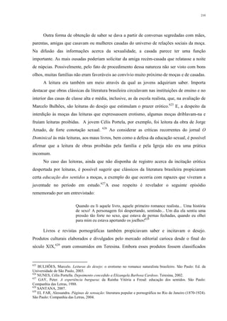 210
Outra forma de obtenção de saber se dava a partir de conversas segredadas com mães,
parentas, amigas que casavam ou mulheres casadas do universo de relações sociais da moça.
Na difusão das informações acerca da sexualidade, a casada parece ter uma função
importante. As mais ousadas poderiam solicitar da amiga recém-casada que relatasse a noite
de núpcias. Possivelmente, pelo fato de procedimento dessa natureza não ser visto com bons
olhos, muitas famílias não eram favoráveis ao convívio muito próximo de moças e de casadas.
A leitura era também um meio através da qual as jovens adquiriam saber. Importa
destacar que obras clássicas da literatura brasileira circulavam nas instituições de ensino e no
interior das casas de classe alta e média, inclusive, as da escola realista, que, na avaliação de
Marcelo Bulhões, são leituras do desejo que estimulam o prazer erótico.625
E, a despeito da
interdição às moças das leituras que expressassem erotismo, algumas moças driblavam-na e
fruíam leituras proibidas. A jovem Célis Portela, por exemplo, foi leitora da obra de Jorge
Amado, de forte conotação sexual. 626
Ao considerar as críticas recorrentes do jornal O
Dominical às más leituras, aos maus livros, bem como a defesa da educação sexual, é possível
afirmar que a leitura de obras proibidas pela família e pela Igreja não era uma prática
incomum.
No caso das leitoras, ainda que não disponha de registro acerca da incitação erótica
despertada por leituras, é possível sugerir que clássicos da literatura brasileira propiciaram
certa educação dos sentidos a moças, a exemplo do que ocorria com rapazes que viveram a
juventude no período em estudo.627
A esse respeito é revelador o seguinte episódio
rememorado por um entrevistado:
Quando eu li aquele livro, aquele primeiro romance realista... Uma história
de sexo! A personagem foi despertando, sentindo... Um dia ela sentiu uma
pressão tão forte no sexo, que estava de pernas fechadas, quando eu olhei
para mim eu estava apertando os joelhos!628
Livros e revistas pornográficas também propiciavam saber e incitavam o desejo.
Produtos culturais elaborados e divulgados pelo mercado editorial carioca desde o final do
século XIX,629
eram consumidos em Teresina. Embora esses produtos fossem classificados
625
BULHÕES, Marcelo. Leituras do desejo: o erotismo no romance naturalista brasileiro. São Paulo: Ed. da
Universidade de São Paulo, 2003.
626
NUNES, Célis Portella. Depoimento concedido a Elizangela Barbosa Cardoso. Teresina, 2002.
627
GAY, Peter. A experiência burguesa: da Rainha Vitória a Freud: educação dos sentidos. São Paulo:
Companhia das Letras, 1988.
628
SANTANA, 2007.
629
EL FAR, Alessandra. Páginas de sensação: literatura popular e pornográfica no Rio de Janeiro (1870-1924).
São Paulo: Companhia das Letras, 2004.
 