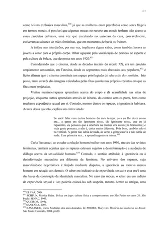 211
como leitura exclusiva masculina,630
já que as mulheres eram percebidas como seres frágeis
em termos morais, é possível que algumas moças no recorte em estudo tenham tido acesso a
esses produtos culturais, uma vez que circulando no universo da casa, provavelmente,
estiveram ao alcance de mãos femininas, que em momentos de burla os fruíram.
A ênfase nas interdições, por sua vez, implicava algum saber, como também levava as
jovens a olhar para o próprio corpo. Olhar aguçado pela valorização de práticas de esporte e
pela cultura da beleza, que desponta nos anos 1920.631
Considerando que o cinema, desde as décadas iniciais do século XX, era um produto
amplamente consumido, em Teresina, desde os segmentos mais abastados aos populares,632
é
lícito afirmar que o cinema constituía um espaço privilegiado de educação dos sentidos. Isto
posto, tanto através das imagens veiculadas pelas fitas quanto nos próprios recintos em que as
fitas eram projetadas.
Muitos meninos/rapazes aprendiam acerca do corpo e da sexualidade nas salas de
projeção, enquanto outros aprendiam através de leituras, do contato com os pares, bem como
mediante experiência sexual em si. Contudo, mesmo dentre os rapazes, a ignorância habitava.
Acerca dessa questão, explica um entrevistado:
Se você falar com certos homens do meu tempo, para eu lhe dizer como
era... a gente era tão ignorante nisso, tão ignorante nisso, que eu já
rapazinho, eu pensava que a abertura na mulher era assim [na horizontal] e
toda gente pensava, e não é, coisa muito diferente. Pois bem, também não é
na vertical. A gente não sabia de nada, às vezes a gente casava e não sabia de
nada. E na primeira vez... a aprendizagem era mútua.633
Carla Bassanezi, ao estudar a relação homem/mulher nos anos 1950, através das revistas
femininas, também acentua que os rapazes estavam sujeitos a desinformação e a ausência de
diálogo acerca da sexualidade humana.634
Contudo, o sentido atribuído à ignorância ou à
desinformação masculina era diferente da feminina. No universo dos rapazes, cuja
masculinidade hegemônica é forjada mediante disputas, a ignorância os tornava menos
homens em relação aos demais. O saber era indicativo de experiência sexual e esta era/é uma
das bases da construção da identidade masculina. No caso das moças, o saber era um indício
de experiência sexual e isto poderia colocá-las sob suspeita, mesmo dentre as amigas, uma
630
EL FAR, 2004.
631
SCHPUN, Mônica Raísa. Beleza em jogo: cultura física e comportamento em São Paulo nos anos 20. São
Paulo: SENAC, 1999.
632
QUEIROZ, 1998a.
633
SANTANA, 2007.
634
BASSANEZI, Carla. Mulheres dos anos dourados. In: PRIORE, Mary Del. História das mulheres no Brasil.
São Paulo: Contexto, 2004. p.620.
 