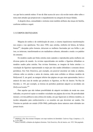 212
vez que havia controle mútuo. O ato de falar acerca do sexo e de revelar muito saber sobre o
tema eram atitudes que propiciavam o enquadramento na categoria de moças faladas.
A despeito disso, sensualidade e erotismo eram também atributos das moças de família,
conforme enfatizo a seguir.
3.3 CORPOS EROTIZADOS
Máquina de sonhos e de simbolização do amor, o cinema impulsionou transformações
nos corpos e nas aparências. Nos anos 1920, suas estrelas, símbolos de beleza, de beleza
branca635
, desejadas pelos homens, deixavam as mulheres fascinadas por seu brilho e, por
isso, as imitavam, transformando-se em mediadoras culturais, alterando a moda e os padrões
de consumo.
Os modelos usados por belas estrelas eram copiados e reproduzidos pelas mulheres em
diversas partes do mundo. As revistas especializadas em moldes e figurinos difundiam os
modelos usados pelas estrelas. Nas revistas femininas, as imagens de belas estrelas e a
veiculação de figurinos representando os trajes por elas usados difundiam o consumo desses
periódicos. Em Vida Doméstica, por exemplo, era possível encontrar em todas as edições,
crônicas sobre as estrelas e astros de cinema, onde eram exibidos os últimos modelos de
Hollywood. E, em geral, na margem inferior das páginas em que eram apresentadas, havia o
anúncio de uma casa de modas que produzia os figurinos, no Rio de Janeiro. Na Rua do
Ouvidor, n. 143, por exemplo, as leitoras do periódico poderiam adquirir as novidades em
Hollywood modas.636
Para aquelas que não tinham possibilidade de adquirir novidades da moda nas casas
indicadas, era possível copiar os modelos veiculados nas páginas da revista. De periodicidade
mensal, a revista publicava uma crônica de modas, em que figuravam os últimos modelos, os
tecidos adequados para confeccioná-los e as ocasiões em que deveriam ser usados. Em
Teresina no período em estudo (1920-1960), publicações dessa natureza eram ofertadas nos
jornais locais.
635
SHOHAT, Ella. Des-orientar Cleópatra: um tropo moderno de identidade. Cadernos Pagu, Campinas, n. 23,
p. 11-54, 2004.
636
HOLLYWOOD, a ditadora da elegância feminina. Vida Doméstica, Rio de Janeiro, out. 1935. Não paginado.
 