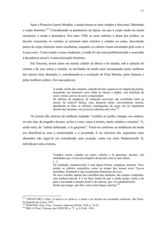 213
Após a Primeira Guerra Mundial, a moda tornou-se mais simples e funcional, libertando
o corpo feminino.637
Considerando os parâmetros da época, em que o corpo ainda era muito
encoberto, a moda o desnudava. Nos anos 1920, as saías subiram à altura dos joelhos, os
decotes cresceram, os vestidos se tornaram mais estreitos e colados ao corpo, desvelando
partes do corpo feminino antes encobertas, enquanto os cabelos foram encurtados pelo corte a
la garçonne. Como reação a essas mudanças, a moda foi um tema problematizado e associado
à decadência moral e à masculinização feminina.
Em Teresina, assim como em muitas cidades do Brasil e do mundo, sob a sedução do
cinema e de seus astros e estrelas, as novidades da moda eram incorporadas pelas mulheres
dos setores mais abastados e, considerando-se a avaliação de Elias Martins, pelos homens e
pelas mulheres pobres. Em suas palavras:
A moda, rainha das estações, copiada da tela, ergueu-se no ímpeto da paixão,
arrastando seu luminoso carro todas as classes e idades, sem distinção de
sexos, tristes cativos do novo conquistador.
Os árbitros da elegância, de nomeada universal, são escolhidos entre as
atrizes de notável beleza, com desprezo pelas conveniências morais,
apanhando as fitas os infinitos estratagemas do amor ora no impudente
desafio das bacantes, ora na nívea cobertura dos véus.638
Os jornais dão notícias de mulheres trajando “vestidos ao joelho, mangas aos ombros,
ou sem elas, de rasgados decotes, axilas à vista e seios à mostra, muito colados e estreitos”. E,
ainda mais, de “cabelo debastado, a la garçonne”. Vestir-se conforme as tendências da moda
era identificar-se com a modernidade e a juventude. E no universo dos segmentos mais
abastados não segui-la era considerada uma exceção, como era certa Mademoiselle X,
referida por uma cronista,
Vestidos curtos, colados ao corpo, cabelos a la garçonne, decotes, são
futilidades que vivem em completo desacordo com as suas ideias.
[...]
Na realidade, mademoiselle é uma figura bonita, simpática, atraente. Tem,
porém os cabelos compridos, como no tempo dos nossos avós. Usa-os
enrolados, formando o que usualmente chamamos de cocó.
Os seus vestidos, apesar dos conselhos das modistas, são sempre compridos,
sem nenhum decote. E é na doce ilusão de que a moda antiga venha a ter
para a sociedade o mesmo atrativo de outrora, que vive mademoiselle.
Ilusão que punge, que fere, como uma língua viperina.639
637
LIPOVETSKY, Gilles. O império do efêmero: a moda e seu destino nas sociedades modernas. São Paulo:
Companhia das Letras, 1997.
638
MARTINS, Elias. Fitas. Teresina: Imprensa Oficial, 1920. p. 35-36.
639
IRIS. O Piauí, Teresina, ano XXXVIII, n. 77, p. 4, 8 abr. 1926.
 