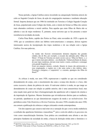 214
Nesse período, a Igreja Católica estava investindo na catequização feminina através do
culto ao Sagrado Coração de Jesus, da ação de congregações marianas e mediante educação
formal. Importa destacar que em 1906 foi instituído em Teresina o Colégio Sagrado Coração
de Jesus, popularizado como Colégio das Irmãs, com o intuito de formar as filhas dos setores
mais abastados conforme a moral católica. Para aquelas que eram filhas de Maria não se
admitia o uso de trajes modernos. É, portanto, nesse universo que se faz presente a maior
resistência às novidades da moda.
Carlos Pena Botto, capitão dos Portos no Piauí, entre novembro de 1929 e agosto de
1930, que se considerava afeito aos hábitos norte-americanos e europeus, deixou registro
interessante acerca da incorporação dos trajes modernos e de sua relação com a Igreja
Católica. Em suas palavras,
As modas não ficavam extremamente distantes daquelas das grandes
cidades, das do Rio, por exemplo, a exceção das adotadas pelas ‘filhas de
Maria’. O bispo de Teresina era muito severo com as ‘filhas de Maria’, e, o
que é muito mais para admirar, - era obedecido. Tinham proibição de dançar,
de usar trajes modernos, deviam rezar muito e muito, confessar e comungar
com grande frequência, etc.
Eram um pequeno número, contudo. Quanto às moças não pertencentes a
essa congregação, o regime era o das saias curtas e dos cabelos, idem.
Possuíam a meiguice, a ‘coqueterrie’ e o encanto, apanágios das filhas do
Brasil.640
As críticas à moda, nos anos 1920, expressavam o repúdio ao que era considerado
desnudamento do corpo, com o encurtamento das saias e avanço dos decotes e o luxo, tido
como excessivo, diante da pobreza do meio. O mal-estar relativo à moda, no que tange ao
desnudamento do corpo em relação ao padrão anterior, não é uma característica local, mas
uma reação mais geral em face à homogeneização das aparências sob o impacto do cinema e
da importação de figurinos. Mesmo feministas que reivindicavam direitos para as mulheres,
no período, opunham-se ao que denominavam exageros da moda e ao melindrosismo. Em
periódicos como Vida Doméstica e Revista Feminina, dos anos 1920 a meados dos anos 1930,
era comum a publicação de crônicas e artigos criticando a moda contemporânea.
Um dos aspectos que causava mal-estar era a sensação de que a nova moda estabelecia
a confusão das aparências femininas e masculinas,641
pois o corte do cabelo a la garçonne era
visto como masculinização feminina. Essa prática era considerada uma afronta a um dos
princípios fundantes da sociedade de então, a busca de distinção nítida entre o feminino e o
640
BOTTO, Carlos Penna. Meu exílio no Piauí. Rio de Janeiro: Imprensa Nacional, 1931. p.134-135.
641
ALONSO. Vida social. O Piauí, Teresina, ano XXXVII, n. 260, p. 4, 13 nov. 1925.
 