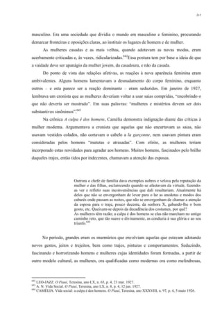 215
masculino. Era uma sociedade que dividia o mundo em masculino e feminino, procurando
demarcar fronteiras e oposições claras, ao instituir os lugares de homem e de mulher.
As mulheres casadas e as mais velhas, quando adotavam as novas modas, eram
acerbamente criticadas e, às vezes, ridicularizadas.642
Essa postura tem por base a ideia de que
a vaidade deve ser apanágio da mulher jovem, da casadoura, e não da casada.
Do ponto de vista das relações afetivas, as reações à nova aparência feminina eram
ambivalentes. Alguns homens lamentavam o desnudamento do corpo feminino, enquanto
outros – e esta parece ser a reação dominante – eram seduzidos. Em janeiro de 1927,
lembrava um cronista que as mulheres deveriam voltar a usar saias compridas, “encobrindo o
que não deveria ser mostrado”. Em suas palavras: “mulheres e mistérios devem ser dois
substantivos sinônimos”.643
Na crônica A culpa é dos homens, Camélia demonstra indignação diante das críticas à
mulher moderna. Argumentava a cronista que aquelas que não encurtavam as saias, não
usavam vestidos colados, não cortavam o cabelo a la garçonne, nem usavam pintura eram
consideradas pelos homens “matutas e atrasadas”. Com efeito, as mulheres teriam
incorporado estas novidades para agradar aos homens. Muitos homens, fascinados pelo brilho
daqueles trajes, então tidos por indecentes, chamavam a atenção das esposas.
Outrora o chefe de família dava exemplos nobres e velava pela reputação da
mulher e das filhas, esclarecendo quando se afastavam da virtude, fazendo-
as ver e refletir suas inconveniências que dali resultariam. Atualmente há
deles que não se envergonham de levar para o lar as anedotas e modos dos
cabarés onde passam as noites, que não se envergonham de chamar a atenção
da esposa para o traje, pouco decente, da senhora X, gabando-lhe o bom
gosto, etc. Queixam-se depois da decadência dos costumes, por quê?
As mulheres têm razão; a culpa é dos homens se elas não marcham no antigo
caminho reto, que tão suave e divinamente, as conduzia à sua glória e ao seu
triunfo.644
No período, grandes eram os murmúrios que envolviam aquelas que estavam adotando
novos gestos, jeitos e trejeitos, bem como trajes, pinturas e comportamentos. Seduzindo,
fascinando e horrorizando homens e mulheres cujas identidades foram formadas, a partir de
outro modelo cultural, as mulheres, ora qualificadas como modernas ora como melindrosas,
642
LEO-JAZZ. O Piauí, Teresina, ano LX, n. 65, p. 4, 23 mar. 1927.
643
A. N. Vida Social. O Piauí, Teresina, ano LX, n. 8, p. 4, 12 jan. 1927.
644
CAMÉLIA. Vida social: a culpa é dos homens. O Piauí, Teresina, ano XXXVIII, n. 97, p. 4, 5 maio 1926.
 
