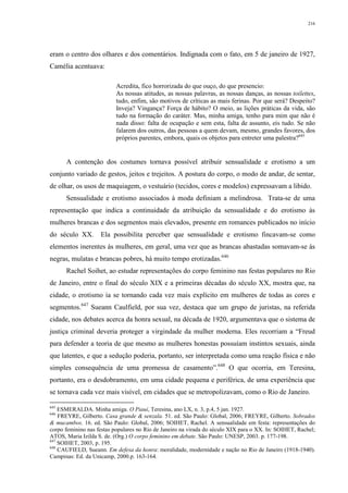 216
eram o centro dos olhares e dos comentários. Indignada com o fato, em 5 de janeiro de 1927,
Camélia acentuava:
Acredita, fico horrorizada do que ouço, do que presencio:
As nossas atitudes, as nossas palavras, as nossas danças, as nossas toilettes,
tudo, enfim, são motivos de críticas as mais ferinas. Por que será? Despeito?
Inveja? Vingança? Força de hábito? O meio, as lições práticas da vida, são
tudo na formação do caráter. Mas, minha amiga, tenho para mim que não é
nada disso: falta de ocupação e sem esta, falta de assunto, eis tudo. Se não
falarem dos outros, das pessoas a quem devam, mesmo, grandes favores, dos
próprios parentes, embora, quais os objetos para entreter uma palestra?645
A contenção dos costumes tornava possível atribuir sensualidade e erotismo a um
conjunto variado de gestos, jeitos e trejeitos. A postura do corpo, o modo de andar, de sentar,
de olhar, os usos de maquiagem, o vestuário (tecidos, cores e modelos) expressavam a libido.
Sensualidade e erotismo associados à moda definiam a melindrosa. Trata-se de uma
representação que indica a continuidade da atribuição da sensualidade e do erotismo às
mulheres brancas e dos segmentos mais elevados, presente em romances publicados no início
do século XX. Ela possibilita perceber que sensualidade e erotismo fincavam-se como
elementos inerentes às mulheres, em geral, uma vez que as brancas abastadas somavam-se às
negras, mulatas e brancas pobres, há muito tempo erotizadas.646
Rachel Soihet, ao estudar representações do corpo feminino nas festas populares no Rio
de Janeiro, entre o final do século XIX e a primeiras décadas do século XX, mostra que, na
cidade, o erotismo ia se tornando cada vez mais explícito em mulheres de todas as cores e
segmentos.647
Sueann Caulfield, por sua vez, destaca que um grupo de juristas, na referida
cidade, nos debates acerca da honra sexual, na década de 1920, argumentava que o sistema de
justiça criminal deveria proteger a virgindade da mulher moderna. Eles recorriam a “Freud
para defender a teoria de que mesmo as mulheres honestas possuíam instintos sexuais, ainda
que latentes, e que a sedução poderia, portanto, ser interpretada como uma reação física e não
simples consequência de uma promessa de casamento”.648
O que ocorria, em Teresina,
portanto, era o desdobramento, em uma cidade pequena e periférica, de uma experiência que
se tornava cada vez mais visível, em cidades que se metropolizavam, como o Rio de Janeiro.
645
ESMERALDA. Minha amiga. O Piauí, Teresina, ano LX, n. 3, p.4, 5 jan. 1927.
646
FREYRE, Gilberto. Casa grande & senzala. 51. ed. São Paulo: Global, 2006; FREYRE, Gilberto. Sobrados
& mucambos. 16. ed. São Paulo: Global, 2006; SOIHET, Rachel. A sensualidade em festa: representações do
corpo feminino nas festas populares no Rio de Janeiro na virada do século XIX para o XX. In: SOIHET, Rachel;
ATOS, Maria Izilda S. de. (Org.) O corpo feminino em debate. São Paulo: UNESP, 2003. p. 177-198.
647
SOIHET, 2003, p. 195.
648
CAUFIELD, Sueann. Em defesa da honra: moralidade, modernidade e nação no Rio de Janeiro (1918-1940).
Campinas: Ed. da Unicamp, 2000.p. 163-164.
 