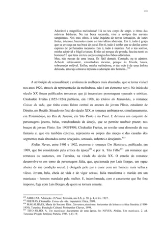 218
Adorável e magnífica melindrosa! Há no teu corpo de serpe, o ritmo das
músicas bárbaras. Na tua boca nacarada, vive a volúpia das auroras
sanguíneas. Nos teus olhos, a sede inquieta de novas sensações, de luzes
fortes, intensas, berrantes como as tuas idéias abstratas. Em ti, tudo é graça
que se esvoaça na tua boca de coral. Em ti, tudo é sonho que se desfaz como
espirais de perfumados incensos. Em ti, tudo é mentira. Até o teu sorriso,
minha adorável e frágil criatura. E não sei porque ele prende, fascina tanto os
homens! É que tens em teu corpo a magia dos falsos adivinhos.
Mas, não passas de uma louca. És fútil demais. Contudo, eu te admiro.
Acho-te interessante, encantadora mesmo, porque és frívola, louca,
sobremodo volúvel. Enfim, minha melindrosa, o teu todo é de uma ânfora
delicada, em cujo côncavo repousa a adoração dos homens...652
A atribuição de sensualidade e erotismo às mulheres mais abastadas, que se torna visível
nos anos 1920, através da representação da melindrosa, não é um elemento novo. No início do
século XX foram publicados romances que já inscreviam personagens sensuais e eróticas.
Clodoaldo Freitas (1855-1924) publicou, em 1908, no Diário do Maranhão, o romance
Coisas da vida, que tinha como fulcro central os amores do jovem Plínio, estudante de
Direito, em Recife. Situado no final do século XIX, o romance ambienta-se, simultaneamente,
em Pernambuco, no Rio de Janeiro, em São Paulo e no Piauí. E delineia um conjunto de
personagens jovens, belas, transbordando de desejo, que se permite usufruir prazer, nos
braços do jovem Plínio. Em 1908/1909, Clodoaldo Freitas, ao revelar uma dimensão de sua
fantasia e, que era também coletiva, representa os corpos das moças e das casadas dos
segmentos mais abastados como desejados, sensuais, ardentes e desejantes.653
Abdias Neves, entre 1901 e 1902, escreveu o romance Um Manicaca, publicado, em
1909, que foi considerado pela crítica da época654
e por A. Tito Filho655
um romance que
retratava os costumes, em Teresina, na virada do século XX. O enredo do romance
desenvolve-se em torno da personagem Júlia, que, apaixonada por Luis Borges, um rapaz
abaixo de sua condição social, é obrigada pelo pai a casar com um homem mais velho e
viúvo. Jovem, bela, cheia de vida e de vigor sexual, Júlia transforma o marido em um
manicaca – homem mandado pela mulher. E, inconformada, com o casamento que lhe fora
imposto, foge com Luis Borges, de quem se tornara amante.
652
AMILCAR. Adoração. O Piauí, Teresina, ano LX, n. 30, p. 4, 6 fev. 1927.
653
FREITAS, Clodoaldo. Coisas da vida. Imperatriz: Ética, 2009.
654
MAGALHÃES, Maria do Socorro Rios. Literatura piauiense: horizontes de leitura e crítica literária: (1900-
1930). Teresina: Fundação Cultural Monsenhor Chaves, 1998.
655
TITO FILHO, A. Um manicaca: documento de uma época. In: NEVES, Abdias. Um manicaca. 2. ed.
Teresina: Projeto Petrônio Portela, 1985. p.13-19.
 