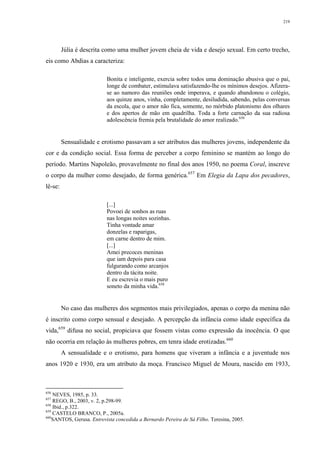 219
Júlia é descrita como uma mulher jovem cheia de vida e desejo sexual. Em certo trecho,
eis como Abdias a caracteriza:
Bonita e inteligente, exercia sobre todos uma dominação abusiva que o pai,
longe de combater, estimulava satisfazendo-lhe os mínimos desejos. Afizera-
se ao namoro das reuniões onde imperava, e quando abandonou o colégio,
aos quinze anos, vinha, completamente, desiludida, sabendo, pelas conversas
da escola, que o amor não fica, somente, no mórbido platonismo dos olhares
e dos apertos de mão em quadrilha. Toda a forte carnação da sua radiosa
adolescência fremia pela brutalidade do amor realizado.656
Sensualidade e erotismo passavam a ser atributos das mulheres jovens, independente da
cor e da condição social. Essa forma de perceber a corpo feminino se mantém ao longo do
período. Martins Napoleão, provavelmente no final dos anos 1950, no poema Coral, inscreve
o corpo da mulher como desejado, de forma genérica.657
Em Elegia da Lapa dos pecadores,
lê-se:
[...]
Povoei de sonhos as ruas
nas longas noites sozinhas.
Tinha vontade amar
donzelas e raparigas,
em carne dentro de mim.
[...]
Amei precoces meninas
que iam depois para casa
fulgurando como arcanjos
dentro da tácita noite.
E eu escrevia o mais puro
soneto da minha vida.658
No caso das mulheres dos segmentos mais privilegiados, apenas o corpo da menina não
é inscrito como corpo sensual e desejado. A percepção da infância como idade específica da
vida,659
difusa no social, propiciava que fossem vistas como expressão da inocência. O que
não ocorria em relação às mulheres pobres, em tenra idade erotizadas.660
A sensualidade e o erotismo, para homens que viveram a infância e a juventude nos
anos 1920 e 1930, era um atributo da moça. Francisco Miguel de Moura, nascido em 1933,
656
NEVES, 1985, p. 33.
657
REGO, B., 2003, v. 2, p.298-99.
658
Ibid., p.322.
659
CASTELO BRANCO, P., 2005a.
660
SANTOS, Gerusa. Entrevista concedida a Bernardo Pereira de Sá Filho. Teresina, 2005.
 