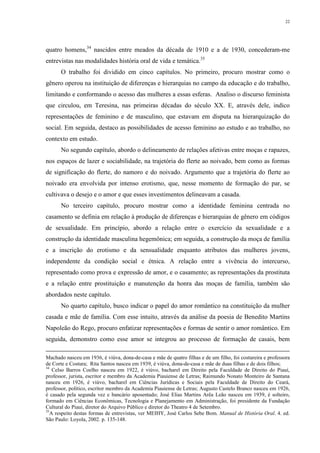 22
quatro homens,34
nascidos entre meados da década de 1910 e a de 1930, concederam-me
entrevistas nas modalidades história oral de vida e temática.35
O trabalho foi dividido em cinco capítulos. No primeiro, procuro mostrar como o
gênero operou na instituição de diferenças e hierarquias no campo da educação e do trabalho,
limitando e conformando o acesso das mulheres a essas esferas. Analiso o discurso feminista
que circulou, em Teresina, nas primeiras décadas do século XX. E, através dele, indico
representações de feminino e de masculino, que estavam em disputa na hierarquização do
social. Em seguida, destaco as possibilidades de acesso feminino ao estudo e ao trabalho, no
contexto em estudo.
No segundo capítulo, abordo o delineamento de relações afetivas entre moças e rapazes,
nos espaços de lazer e sociabilidade, na trajetória do flerte ao noivado, bem como as formas
de significação do flerte, do namoro e do noivado. Argumento que a trajetória do flerte ao
noivado era envolvida por intenso erotismo, que, nesse momento de formação do par, se
cultivava o desejo e o amor e que esses investimentos delineavam a casada.
No terceiro capítulo, procuro mostrar como a identidade feminina centrada no
casamento se definia em relação à produção de diferenças e hierarquias de gênero em códigos
de sexualidade. Em princípio, abordo a relação entre o exercício da sexualidade e a
construção da identidade masculina hegemônica; em seguida, a construção da moça de família
e a inscrição do erotismo e da sensualidade enquanto atributos das mulheres jovens,
independente da condição social e étnica. A relação entre a vivência do intercurso,
representado como prova e expressão de amor, e o casamento; as representações da prostituta
e a relação entre prostituição e manutenção da honra das moças de família, também são
abordados neste capítulo.
No quarto capítulo, busco indicar o papel do amor romântico na constituição da mulher
casada e mãe de família. Com esse intuito, através da análise da poesia de Benedito Martins
Napoleão do Rego, procuro enfatizar representações e formas de sentir o amor romântico. Em
seguida, demonstro como esse amor se integrou ao processo de formação de casais, bem
Machado nasceu em 1936, é viúva, dona-de-casa e mãe de quatro filhas e de um filho, foi costureira e professora
de Corte e Costura; Rita Santos nasceu em 1939, é viúva, dona-de-casa e mãe de duas filhas e de dois filhos;
34
Celso Barros Coelho nasceu em 1922, é viúvo, bacharel em Direito pela Faculdade de Direito do Piauí,
professor, jurista, escritor e membro da Academia Piauiense de Letras; Raimundo Nonato Monteiro de Santana
nasceu em 1926, é viúvo, bacharel em Ciências Jurídicas e Sociais pela Faculdade de Direito do Ceará,
professor, político, escritor membro da Academia Piauiense de Letras; Augusto Castelo Branco nasceu em 1926,
é casado pela segunda vez e bancário aposentado; José Elias Martins Arêa Leão nasceu em 1939, é solteiro,
formado em Ciências Econômicas, Tecnologia e Planejamento em Administração, foi presidente da Fundação
Cultural do Piauí, diretor do Arquivo Público e diretor do Theatro 4 de Setembro.
35
A respeito destas formas de entrevistas, ver MEIHY, José Carlos Sebe Bom. Manual de História Oral. 4. ed.
São Paulo: Loyola, 2002. p. 135-148.
 
