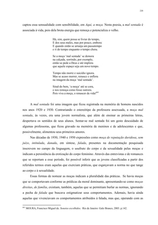 220
captou essa sensualidade com sensibilidade, em Aqui, a moça. Nesta poesia, a mal sentada é
associada à vida, pois dela brota energia que remoça e potencializa o velho.
Há, sim, quem possa se livrar do tempo,
E dos seus males, mas por pouco, embora:
E quando então se arranja um passatempo
e ri do tempo enquanto o tempo chora.
Se a moça ‘mal sentada’ se demora
na calçada, sorrindo, por exemplo,
então se pede a Deus e até implora
que aquele espaço seja um novo tempo.
Tempo não morre e suicídio ignora.
Mas se acaso morrer, renasce e enflora
na imagem da moça ‘mal sentada’.
Sinal do bem, ‘a moça’ até se cora,
e nos remoça como fosse outrora.
Pois viva a moça, o renascer da vida!661
A mal sentada foi uma imagem que ficou registrada na memória de homens nascidos
nos anos 1920 e 1930. Contrariando o estereótipo da professora assexuada, a moça mal
sentada, às vezes, era uma jovem normalista, que além de ensinar as primeiras letras,
despertava os sentidos de seus alunos. Sentar-se mal sentada foi um gesto descuidado de
algumas professoras, que ficou gravado na memória de meninos e de adolescentes e que,
possivelmente, alimentou seus primeiros amores.
Nas décadas de 1930, 1940 e 1950 expressões como moça de reputação duvidosa, sem
juízo, intitulada, danada, em síntese, falada, presentes na documentação pesquisada
inscrevem no campo da linguagem, o usufruto do corpo e da sexualidade pelas moças e
indicam a persistência da erotização do corpo feminino. Através das entrevistas e de romances
que se reportam a esse período, foi possível inferir que as jovens classificadas a partir dos
referidos termos eram aquelas que exerciam práticas, que esgarçavam a norma no que tange
ao corpo e à sexualidade.
Essas formas de nomear as moças indicam a pluralidade das práticas. Se havia moças
que se comportavam conforme as prédicas da moral dominante, apresentando-se como moças
direitas, de família, existiam, também, aquelas que se permitiam burlar as normas, ignorando
a pecha de falada que buscava estigmatizar seus comportamentos. Ademais, havia ainda
aquelas que vivenciavam os comportamentos atribuídos à falada, mas que, operando com as
661
MOURA, Francisco Miguel de. Sonetos escolhidos. Rio de Janeiro: Galo Branco, 2003. p.142.
 