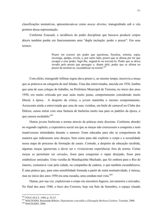 221
classificações normativas, apresentavam-se como moças direitas, transgredindo sob o véu
protetor dessa representação.
Conforme Foucault, a incidência do poder disciplinar que buscava produzir corpos
dóceis também punha em funcionamento uma “dupla incitação: poder e prazer”. Em seus
termos:
Prazer em exercer um poder que questiona, fiscaliza, estreita, espia,
investiga, apalpa, revela; e, por outro lado, prazer que se abrasa por ter que
escapar a esse poder, fugir-lhe, enganá-lo ou travesti-lo. Poder que se deixa
invadir pelo prazer que persegue e, diante dele, poder que se afirma no
prazer de mostrar-se, escandalizar ou resistir.662
Com efeito, transgredir ínfimas regras dava prazer e, ao mesmo tempo, inscrevia a moça
que as praticava na categoria de mal faladas. Uma das entrevistadas, nascida em 1936, lembra
que uma de suas colegas de trabalho, na Prefeitura Municipal de Teresina, no início dos anos
1950, era muito criticada por usar saias muito justas, comportamento considerado muito
liberal, à época. A despeito da crítica, a jovem mantinha o mesmo comportamento.
Acrescenta ainda a entrevistada que uma de suas vizinhas, em baile de carnaval no Clube dos
Diários, ousou entrar com uma fantasia de bailarina muito nua para os padrões da época, o
que causou escândalo.663
Outras jovens burlavam a norma através de práticas mais discretas. Conforme abordei
no segundo capítulo, a expectativa social era que as moças não exercessem a conquista e nem
mantivessem intimidades durante o namoro. Eram educadas para não se comportarem de
maneira que indicassem seus desejos, bem como para não explorar o corpo e a sexualidade
nessa etapa do processo de formação de casais. Contudo, a despeito da educação recebida,
algumas moças ignoravam o dever ser e vivenciavam experiências fora da norma. Certas
moças se permitiam ser atiradas, fosse para conquistar o rapaz desejado, fosse para
estabelecer amizades. Uma vizinha de Mundiquinha Machado, que foi embora para o Rio de
Janeiro, costumava voar pela cidade, na companhia de cadetes, o que também escandalizava.
É uma prática que, para uma sensibilidade formada a partir de outra normatividade, é inócua,
mas no início dos anos 1950 era uma ousadia, uma conduta mal vista.664
Outras, por sua vez, exploravam o corpo em encontros fugazes, em namoros e noivados.
No final dos anos 1940, o beco dos Correios, hoje rua Sete de Setembro, o espaço situado
662
FOUCAULT, 1988, p. 52-53.
663
MACHADO, Raimunda Ribeiro. Depoimento concedido a Elizangela Barbosa Cardoso. Teresina, 2008.
664
MACHADO, 2008.
 