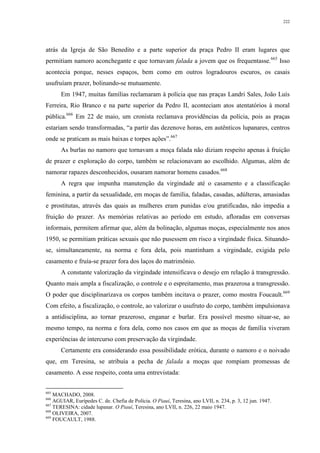 222
atrás da Igreja de São Benedito e a parte superior da praça Pedro II eram lugares que
permitiam namoro aconchegante e que tornavam falada a jovem que os frequentasse.665
Isso
acontecia porque, nesses espaços, bem como em outros logradouros escuros, os casais
usufruíam prazer, bolinando-se mutuamente.
Em 1947, muitas famílias reclamaram à polícia que nas praças Landri Sales, João Luís
Ferreira, Rio Branco e na parte superior da Pedro II, aconteciam atos atentatórios à moral
pública.666
Em 22 de maio, um cronista reclamava providências da polícia, pois as praças
estariam sendo transformadas, “a partir das dezenove horas, em autênticos lupanares, centros
onde se praticam as mais baixas e torpes ações”.667
As burlas no namoro que tornavam a moça falada não diziam respeito apenas à fruição
de prazer e exploração do corpo, também se relacionavam ao escolhido. Algumas, além de
namorar rapazes desconhecidos, ousaram namorar homens casados.668
A regra que impunha manutenção da virgindade até o casamento e a classificação
feminina, a partir da sexualidade, em moças de família, faladas, casadas, adúlteras, amasiadas
e prostitutas, através das quais as mulheres eram punidas e/ou gratificadas, não impedia a
fruição do prazer. As memórias relativas ao período em estudo, afloradas em conversas
informais, permitem afirmar que, além da bolinação, algumas moças, especialmente nos anos
1950, se permitiam práticas sexuais que não pusessem em risco a virgindade física. Situando-
se, simultaneamente, na norma e fora dela, pois mantinham a virgindade, exigida pelo
casamento e fruía-se prazer fora dos laços do matrimônio.
A constante valorização da virgindade intensificava o desejo em relação à transgressão.
Quanto mais ampla a fiscalização, o controle e o espreitamento, mas prazerosa a transgressão.
O poder que disciplinarizava os corpos também incitava o prazer, como mostra Foucault.669
Com efeito, a fiscalização, o controle, ao valorizar o usufruto do corpo, também impulsionava
a antidisciplina, ao tornar prazeroso, enganar e burlar. Era possível mesmo situar-se, ao
mesmo tempo, na norma e fora dela, como nos casos em que as moças de família viveram
experiências de intercurso com preservação da virgindade.
Certamente era considerando essa possibilidade erótica, durante o namoro e o noivado
que, em Teresina, se atribuía a pecha de falada a moças que rompiam promessas de
casamento. A esse respeito, conta uma entrevistada:
665
MACHADO, 2008.
666
AGUIAR, Eurípedes C. de. Chefia de Polícia. O Piauí, Teresina, ano LVII, n. 234, p. 3, 12 jun. 1947.
667
TERESINA: cidade lupanar. O Piauí, Teresina, ano LVII, n. 226, 22 maio 1947.
668
OLIVEIRA, 2007.
669
FOUCAULT, 1988.
 