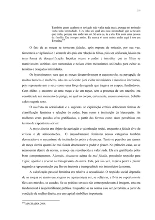 223
Também quem acabava o noivado não valia nada mais, porque no noivado
tinha toda intimidade. E eu não sei qual era essa intimidade que achavam
que tinha, porque não andavam só. Só era eu, tu e ela. Era com uma pessoa
da família. Era sempre assim. Eu nunca vi uma noiva andar aqui à toa em
Teresina.670
O fato de as moças se tornarem faladas, após ruptura de noivado, por sua vez,
fomentava a vigilância e o controle dos pais em relação às filhas, pois ser declarada falada era
uma forma de desqualificação. Inculcar recato e pudor e interditar que as filhas se
mantivessem sozinhas com namorados e noivos eram mecanismos utilizados para evitar as
temidas e desejadas intimidades.
Os investimentos para que as moças desenvolvessem o autocontrole, na percepção de
muitos homens e mulheres, não era suficiente para evitar intimidades e mesmo o intercurso,
pois representavam o sexo como uma força desregrada que tragava os corpos, fundindo-os.
Com efeito, o encontro de uma moça e de um rapaz, sem a presença de um terceiro, era
considerado um momento de perigo, no qual os corpos, certamente, encontrar-se-iam. Solidão
a dois sugeria sexo.
O usufruto da sexualidade e a sugestão de exploração erótica delinearam formas de
classificação feminina e relações de poder, bem como a instituição de hierarquias. As
mulheres eram punidas e/ou gratificadas, a partir das formas como eram percebidas em
termos de experiência sexual.
A moça direita era objeto de aceitação e valorização social, enquanto a falada alvo de
críticas e de admoestações. O enquadramento feminino nessas categorias também
desencadeava o mecanismo de incitação do poder e do prazer. Tanto se perceber em termos
de moça direita quanto de mal falada desencadeava poder e prazer. No primeiro caso, ao se
representar dentro da norma, a moça era reconhecida e valorizada. Ela era gratificada pelos
bons comportamentos. Ademais, situava-se acima da mal falada, possuindo respaldo para
vigiar, apontar e revelar as transgressões da outra. Esta, por sua vez, exercia poder e prazer
negando a representação que lhe era imposta e transgredindo nos interstícios da norma.
A valorização pessoal feminina era relativa à sexualidade. O respaldo social dependia
de as moças se manterem virgens ou aparentarem ser, se solteiras, e fiéis ou supostamente
fiéis aos maridos, se casadas. Se as práticas sexuais não correspondessem à imagem, esta era
fundamental à respeitabilidade pública. Enquadrar-se na norma e/ou ser percebida, a partir da
condição de mulher direita, era um capital simbólico importante.
670
MACHADO, 2008.
 