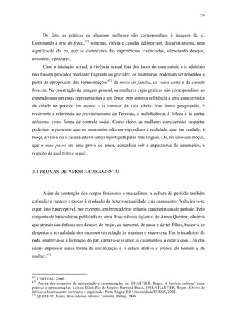 224
De fato, as práticas de algumas mulheres não correspondiam à imagem de si.
Dominando a arte do fraco,671
solteiras, viúvas e casadas delineavam, discursivamente, uma
significação do eu, que se distanciava das experiências vivenciadas, silenciando desejos,
encontros e prazeres.
Caso a iniciação sexual, a vivência sexual fora dos laços do matrimônio e o adultério
não fossem provados mediante flagrante ou gravidez, os murmúrios poderiam ser rebatidos a
partir da apropriação das representações672
da moça de família, da viúva casta e da casada
honesta. Na construção da imagem pessoal, as mulheres cujas práticas não correspondiam ao
esperado usavam essas representações a seu favor, bem como a referência a uma característica
da cidade no período em estudo – o controle da vida alheia. Nas fontes pesquisadas, é
recorrente a referência ao provincianismo de Teresina, à maledicência, à fofoca e às cartas
anônimas como forma de controle social. Como efeito, as mulheres consideradas suspeitas
poderiam argumentar que os murmúrios não correspondiam à realidade, que, na verdade, a
moça, a viúva ou a casada estava sendo injustiçada pelas más línguas. Ou, no caso das moças,
que o mau passo era uma prova de amor, concedida sob a expectativa de casamento, a
respeito da qual trato a seguir.
3.4 PROVAS DE AMOR E CASAMENTO
Além da contenção dos corpos femininos e masculinos, a cultura do período também
estimulava rapazes e moças à produção da heterossexualidade e ao casamento. Valorizava-se
o par. Isto é perceptível, por exemplo, em brincadeiras infantis características do período. Pelo
conjunto de brincadeiras publicado na obra Brincadeiras infantis, de Áurea Queiroz, observo
que através das ênfases nos desejos de beijar, de namorar, de casar e de ter filhos, buscava-se
despertar a sexualidade dos meninos em relação às meninas e vice-versa. Em brincadeiras de
roda, enaltecia-se a formação do par, cantava-se o amor, o casamento e o estar a dois. Um dos
ideais expressos nessa forma de socialização é o enlace afetivo e erótico do homem e da
mulher.673
671
CERTEAU, 2000.
672
Acerca dos conceitos de apropriação e representação, ver CHARTIER, Roger. A história cultural: entre
práticas e representações. Lisboa: Difel; Rio de Janeiro: Bertrand Brasil, 1985; CHARTIER, Roger. À beira da
falésia: a história entre incertezas e inquietude. Porto Alegre: Ed. Universidade/UFRGS, 2002.
673
QUEIROZ, Áurea. Brincadeiras infantis. Teresina: Halley, 2006.
 
