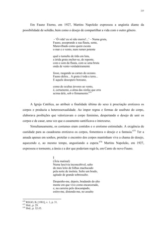 225
Em Fauno Eterno, em 1927, Martins Napoleão expressou a angústia diante da
possibilidade de solidão, bem como o desejo de compartilhar a vida com o outro gênero.
- ‘Ó vida! eu só não morro!...’ – Numa gruta,
Fauno, assoprando a sua flauta, sente,
Maravilhado como quem escuta
o mar e o vento, num rumor potente
qual o tumulto de titãs em luta,
a árida gruta encher-se, de repente,
com o som da flauta, com se uma bruta
onda de vento verdadeiramente
fosse, rasgando as carnes do oceano.
Fauno delira... A gruta é toda a terra...
E aquele desespero boreano,
como de ocultas árvores ao vento,
é, certamente, a alma das ninfas que erra
acima dele, sob o firmamento.674
A Igreja Católica, ao atribuir a finalidade última do sexo à procriação erotizava os
corpos e produzia a heterossexualidade. Ao impor regras e formas de usufruto do corpo,
elaborava proibições que valorizavam o corpo feminino, despertando o desejo de unir os
corpos e de casar, uma vez que o casamento santificava o intercurso.
Simultaneamente, os costumes eram contidos e o erotismo estimulado. A exigência de
castidade para as casadouras erotizava os corpos, fomentava o desejo e a fantasia.675
Ter a
amada apenas em sonhos, protelar o encontro dos corpos mantinham viva a chama do desejo,
aquecendo e, ao mesmo tempo, angustiando a espera.676
Martins Napoleão, em 1927,
expressou o tormento, a ânsia e a dor que poderiam regá-la, em Canto do novo Fauno.
I
(Ária matinal)
Numa lascívia inconcebível, salto
do meu leito de folhas machucado
pela noite de insônia. Solto um brado,
agitado de grande sobressalto.
Despenho-me, depois, bradando do alto
monte em que vivo como encarcerado,
e, na carreira pelo descampado,
estiro-me, distendo-me, no assalto
674
REGO, B, [1981], v. 1, p. 31.
675
Ibid., p. 29.
676
Ibid., p. 32-35.
 