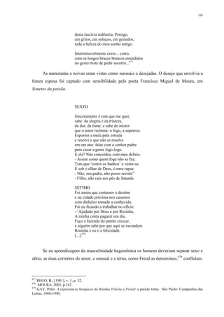 226
desta lascívia indômita. Persigo,
em gritos, em soluços, em gemidos,
toda a beleza do meu sonho antigo.
Interminavelmente corro... corro,
com os longos braços brancos estendidos
no gesto triste de pedir socorro...677
As namoradas e noivas eram vistas como sensuais e desejadas. O desejo que envolvia a
futura esposa foi captado com sensibilidade pelo poeta Francisco Miguel de Moura, em
Sonetos da paixão.
SEXTO
Sinceramente é esta que me quer,
sabe da alegria e da tristeza,
da dor, da fome, e sabe do mister
que o amor reclama: o fogo, a aspereza.
Esporeei a mula pela estrada
e resolvi o que não se resolve
em um ano: falar com o senhor padre
para casar a gente logo-logo.
E ele? Não concordou com meu delírio.
- Assim como quem foge não se faz,
Tem que ‘correr os banhos’ e vestir-se.
E sob o olhar de Deus, ó meu rapaz.
- Não, seu padre, não posso resistir”
- Filho, não caia aos pés de Satanás.
SÉTIMO
Foi assim que cortamos o destino
e na cidade próxima nos casamos
com dinheiro tomado a conhecido.
Fui eu ficando a trabalhar no ofício:
- ‘Ajudado por Deus e por Rosinha,
A minha conta pagarei um dia.
Faço a fazenda do patrão crescer,
e niguém sabe por que aqui se escondem
Rosinha e eu e a felicidade,
[...].678
Se na aprendizagem da masculinidade hegemônica os homens deveriam separar sexo e
afeto, as duas correntes do amor, a sensual e a terna, como Freud as denominou,679
confluíam.
677
REGO, B., [1981], v. 1, p. 32.
678
MOURA, 2003, p.142.
679
GAY, Peter. A experiência burguesa da Rainha Vitória a Freud: a paixão terna. São Paulo: Companhia das
Letras, 1988-1990.
 