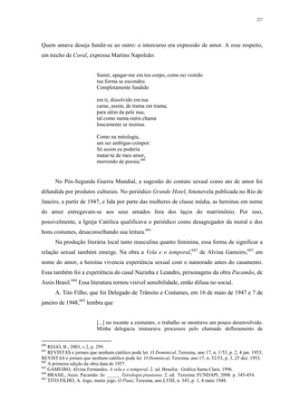 227
Quem amava deseja fundir-se ao outro: o intercurso era expressão de amor. A esse respeito,
em trecho de Coral, expressa Martins Napoleão:
Sumir, apagar-me em teu corpo, como no vestido
tua forma se escondeu.
Completamente fundido
em ti, dissolvido em tua
carne, assim, de trama em trama,
para além da pele nua,
tal como numa outra chama
loucamente se insinua.
Como na mitologia,
um ser ambíguo compor:
Só assim eu poderia
matar-te de meu amor,
morrendo de poesia.680
No Pós-Segunda Guerra Mundial, a sugestão do contato sexual como ato de amor foi
difundida por produtos culturais. No periódico Grande Hotel, fotonovela publicada no Rio de
Janeiro, a partir de 1947, e lida por parte das mulheres de classe média, as heroínas em nome
do amor entregavam-se aos seus amados fora dos laços do matrimônio. Por isso,
possivelmente, a Igreja Católica qualificava o periódico como desagregador da moral e dos
bons costumes, desaconselhando sua leitura.681
Na produção literária local tanto masculina quanto feminina, essa forma de significar a
relação sexual também emerge. Na obra a Vela e o temporal,682
de Alvina Gameiro,683
em
nome do amor, a heroína vivencia experiência sexual com o namorado antes do casamento.
Essa também foi a experiência do casal Nazinha e Leandro, personagens da obra Pacamão, de
Assis Brasil.684
Essa literatura tornou visível sensibilidade, então difusa no social.
A. Tito Filho, que foi Delegado de Trânsito e Costumes, em 16 de maio de 1947 e 7 de
janeiro de 1948,685
lembra que
[...] no tocante a costumes, o trabalho se mostrava um pouco desenvolvido.
Minha delegacia instaurava processos pelo chamado defloramento de
680
REGO, B., 2003, v.2, p. 299.
681
REVISTAS e jornais que nenhum católico pode ler. O Dominical, Teresina, ano 17, n. 1/53, p. 2, 4 jan. 1953;
REVISTAS e jornais que nenhum católico pode ler. O Dominical, Teresina, ano 17, n. 52/53, p. 3, 25 dez. 1953.
682
A primeira edição da obra data de 1957.
683
GAMEIRO, Alvina Fernandes. A vela e o temporal. 2. ed. Brasília: Gráfica Santa Clara, 1996.
684
BRASIL, Assis. Pacamão. In: _____. Tetralogia piauiense. 2. ed. Teresina: FUNDAPI, 2008. p. 345-454.
685
TITO FILHO, A. Jogo, muito jogo. O Piauí, Teresina, ano LVIII, n. 343, p. 1, 4 maio 1948.
 
