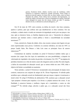 228
garotas, fiscalizava forrós, cabarés, resolvia casos de vizinhança, enfim
instaurava os inquéritos respectivos, quando necessário. Nesse tempo as
garotas já estavam sapecas, na classe alta, na classe média, como na classe
chamada dos pobres. Nesta última havia constante desvirginamento, ou
quebra de cabaço, da forma que se dizia na linguagem de esquina. Participei
como delegado de exame nas três classes sociais; no todo 73 meninas,
durante um ano, se deitaram na cama da delegacia [...]686
.
Em 22 de maio de 1947, um/a cronista, na defesa da moral e dos bons costumes,
apelava à polícia, para que coibisse atos que desabonavam os bons costumes. Em sua
avaliação, a cidade estaria vivendo um momento de degradação moral, pois nas praças e nas
ruas, após as dezenove horas, as famílias deparar-se-iam com o “desenrolar de colóquios
amorosos que atentam contra a moral pública e ferem a suscetibilidade da sociedade
teresinense”.687
Casas, automóveis, franjas da cidade, sítios, ruas escuras e praças eram lugares em que
eram experienciadas essas provas. Conforme o/a cronista referido/a, em maio de 1947, as
praças Landri Sales, Rio Branco e João Luís eram os principais focos de amores
indecorosos.688
Contraleitura de matérias veiculadas no jornal O Dominical também indica que o
encontro dos corpos fora dos laços do matrimônio era uma possibilidade, a despeito da
valorização da virgindade e dos medos da gravidez e do desamor. Em 1951, 689
nas páginas do
periódico lamentava-se o fato de muitos casais não chegarem castos ao altar. Por outro ângulo,
a defesa da necessidade de educação sexual, que se tornou nítida nos anos 1950, tinha o
objetivo de limitar a sexualidade ao casamento.
Nesse período, o jornal O Dominical, incorporando uma preocupação da Igreja nesse
contexto, transcreveu um conjunto de artigos do Pe. Álvaro Negromonte. O referido padre
acreditava que a educação sexual era fundamental, para que moças e rapazes vivenciassem a
moral cristã. No artigo O Problema da adolescência VIII, acentuou que a educação sexual
“quer preparar o homem para respeitar a Lei divina e a própria natureza das coisas. A sua
finalidade é conservar homens e mulheres virgens até o matrimônio e castos na vida
conjugal”.690
No referido artigo, advertia o padre que, se a educação sexual não fosse
686
TITO FILHO, A. Crônicas. Teresina: Gráfica e Editora Júnior, [1990?]. p. 40.
687
TERESINA: cidade lupanar. O Piauí, Teresina, ano LVII, n. 226, 22 maio 1947.
688
TERESINA: cidade lupanar. O Piauí, Teresina, ano LVII, n. 226, 22 maio 1947.
689
AOS NOIVOS. O Dominical, Teresina, ano 15, n. 52, p. 3, 30 dez. 1951.
690
NEGROMONTE, Álvaro (Pe.). O problema da adolescência VIII. O Dominical, Teresina, ano 16, n. 44, p. 3,
9 nov. 1952.
 