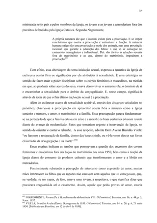229
ministrada pelos pais e pelos membros da Igreja, os jovens e as jovens a aprenderiam fora dos
preceitos defendidos pela Igreja Católica. Segundo Negromonte,
A própria natureza diz que o instinto existe para a procriação. E se impõe
concluirmos que contra a procriação é antinatural a função. A natureza
humana exige não uma procriação a modo dos animais, mas uma procriação
racional, que garante a educação dos filhos: o que só se consegue no
casamento monogâmico e indissolúvel. Daí: são ilícitas as relações sexuais
fora do matrimônio e as que, dentro do matrimônio, impedirem a
procriação.691
Com efeito, essa abordagem do tema iniciação sexual, expressa a tentativa da Igreja de
esclarecer aos/as fiéis os significados por ela atribuídos à sexualidade. É uma estratégia no
sentido de fazer atuar o poder disciplinar sobre os corpos femininos e masculinos, na medida
em que, ao produzir saber acerca do sexo, visava desenvolver o autocontrole, o domínio de si
e encaminhar a sexualidade para o âmbito da conjugalidade. E, nesse campo, significá-la
através da ideia de que o fim último da função sexual é a procriação.
Além de esclarecer acerca da sexualidade aceitável, através dos discursos veiculados no
periódico, observa-se a preocupação em apresentar aos/às fiéis a maneira como a Igreja
concebe o namoro, o amor, o matrimônio e a família. Essa preocupação parece fundamentar-
se na percepção de que a família estava em crise e a moral e os bons costumes estavam ruindo
diante do avanço da modernidade. Fatos que tornariam urgente a intervenção da Igreja, no
sentido de orientar e conter o rebanho. A esse respeito, adverte Dom Avelar Brandão Vilela:
“ou faremos a restauração da família, dentro das bases cristãs, ou vê-la-emos descer nas fortes
enxurradas da desagregação e da morte”.692
Essas escritas indicam as tensões que permeavam a questão dos encontros dos corpos
femininos e masculinos fora dos laços do matrimônio nos anos 1950, bem como a reação da
Igreja diante do consumo de produtos culturais que transformaram o amor e a libido em
mercadorias.
Possivelmente rebatendo a percepção do intercurso como expressão de amor, muitas
mães lembravam às filhas que os rapazes não casavam com aquelas que se entregavam, que,
na verdade, se um rapaz, de fato, amava uma jovem, a respeitava, o que significa dizer que
procurava resguardá-la até o casamento. Assim, aquele que pedia provas de amor, estaria
691
NEGROMONTE, Álvaro (Pe.). O problema da adolescência VIII. O Dominical, Teresina, ano 16, n. 44, p. 3,
9 nov. 1952.
692
VILELA, Brandão Avelar (Dom). O programa de 1950. O Dominical, Teresina, ano 14, n. 20, p. 6, 21 maio
1950. [Publicado em Petrolina, em 12 de abril de 1950].
 