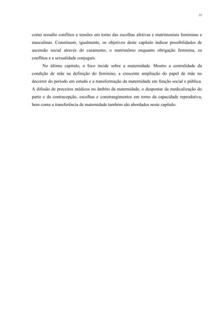 23
como ressalto conflitos e tensões em torno das escolhas afetivas e matrimoniais femininas e
masculinas. Constituem, igualmente, os objetivos deste capítulo indicar possibilidades de
ascensão social através do casamento, o matrimônio enquanto obrigação feminina, os
conflitos e a sexualidade conjugais.
No último capítulo, o foco incide sobre a maternidade. Mostro a centralidade da
condição de mãe na definição do feminino, a crescente ampliação do papel de mãe no
decorrer do período em estudo e a transformação da maternidade em função social e pública.
A difusão de preceitos médicos no âmbito da maternidade, o despontar da medicalização do
parto e da contracepção, escolhas e constrangimentos em torno da capacidade reprodutiva,
bem como a transferência de maternidade também são abordados neste capítulo.
 