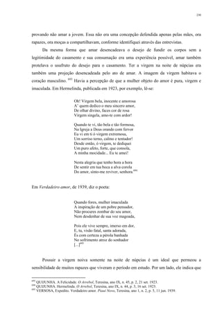 230
provando não amar a jovem. Essa não era uma concepção defendida apenas pelas mães, ora
rapazes, ora moças a compartilhavam, conforme identifiquei através das entrevistas.
Da mesma forma que amar desencadeava o desejo de fundir os corpos sem a
legitimidade do casamento e sua consumação era uma experiência possível, amar também
protelava o usufruto do desejo para o casamento. Ter a virgem na noite de núpcias era
também uma projeção desencadeada pelo ato de amar. A imagem da virgem habitava o
coração masculino. 693
Havia a percepção de que a mulher objeto do amor é pura, virgem e
imaculada. Em Hermelinda, publicada em 1923, por exemplo, lê-se:
Oh! Virgem bela, inocente e amorosa
A’ quem dedico o meu sincero amor,
De olhar divino, faces cor de rosa
Virgem singela, amo-te com ardor!
Quando te vi, tão bela e tão formosa,
Na Igreja a Deus orando com fervor
Eu vi em ti ó virgem extremosa,
Um sorriso terno, calmo e tentador!
Desde então, ó virgem, te dediquei
Um puro afeto, forte, que consola,
A minha mocidade... Eu te amei!
Nesta alegria que tenho hora a hora
De sentir em tua boca a alva corola
Do amor, sinto-me reviver, senhora.694
Em Verdadeiro amor, de 1939, diz o poeta:
Quando fores, mulher imaculada
A inspiração de um pobre pensador,
Não procures zombar do seu amor,
Nem desdenhar de sua voz magoada,
Pois ele vive sempre, imerso em dor,
E, tu, visão fatal, santa adorada,
És com certeza a pérola banhada
No sofrimento atroz do sonhador
[...]695
Possuir a virgem noiva somente na noite de núpcias é um ideal que permeou a
sensibilidade de muitos rapazes que viveram o período em estudo. Por um lado, ele indica que
693
QUIJUNHA. A Felicidade. O Arrebol, Teresina, ano IX, n. 45, p. 2, 21 set. 1923.
694
QUIJUNHA. Hermelinda. O Arrebol, Teresina, ano IX, n. 44, p. 3, 16 set. 1923.
695
VERSOSA, Expedito. Verdadeiro amor. Piauí Novo, Teresina, ano 1, n. 2, p. 5, 11 jun. 1939.
 