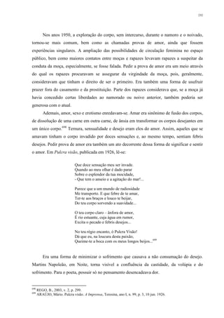 232
Nos anos 1950, a exploração do corpo, sem intercurso, durante o namoro e o noivado,
tornou-se mais comum, bem como as chamadas provas de amor, ainda que fossem
experiências singulares. A ampliação das possibilidades de circulação feminina no espaço
público, bem como maiores contatos entre moças e rapazes levavam rapazes a suspeitar da
conduta da moça, especialmente, se fosse falada. Pedir a prova de amor era um meio através
do qual os rapazes procuravam se assegurar da virgindade da moça, pois, geralmente,
consideravam que tinham o direito de ser o primeiro. Era também uma forma de usufruir
prazer fora do casamento e da prostituição. Parte dos rapazes considerava que, se a moça já
havia concedido certas liberdades ao namorado ou noivo anterior, também poderia ser
generosa com o atual.
Ademais, amor, sexo e erotismo enredavam-se. Amar era sinônimo de fusão dos corpos,
de dissolução de uma carne em outra carne, de ânsia em transformar os corpos desejantes em
um único corpo.698
Ternura, sensualidade e desejo eram elos do amor. Assim, aqueles que se
amavam tinham o corpo invadido por doces sensações e, ao mesmo tempo, sentiam febris
desejos. Pedir prova de amor era também um ato decorrente dessa forma de significar e sentir
o amor. Em Pulcra visão, publicada em 1926, lê-se:
Que doce sensação meu ser invade.
Quando ao meu olhar é dado parar
Sobre o esplendor da tua mocidade,
- Que tem o anseio e a agitação do mar!...
Parece que a um mundo de radiosidade
Me transporto. E que febre de te amar,
Ter-te aos braços e louco te beijar,
Do teu corpo sorvendo a suavidade...
O teu corpo claro – ânfora de amor,
É rio estuante, cuja água em rumor,
Excita o pecado e febris desejos...
No teu régio encanto, ó Pulcra Visão!
Dá que eu, na loucura desta paixão,
Queime-te a boca com os meus longos beijos...699
Era uma forma de minimizar o sofrimento que causava a não consumação do desejo.
Martins Napoleão, em Noite, torna visível a confluência da castidade, da volúpia e do
sofrimento. Para o poeta, possuir só no pensamento desencadeava dor.
698
REGO, B., 2003, v. 2, p. 299.
699
ARAÚJO, Mário. Pulcra visão. A Imprensa, Teresina, ano I, n. 99, p. 3, 10 jun. 1926.
 