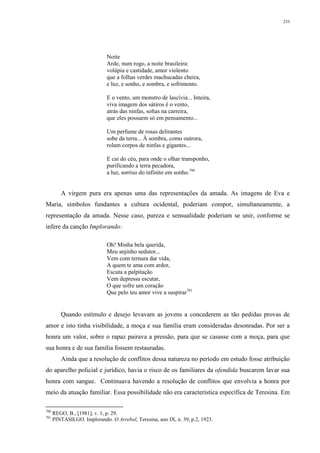 233
Noite
Arde, num rogo, a noite brasileira:
volúpia e castidade, amor violento
que a folhas verdes machucadas cheira,
e luz, e sonho, e sombra, e sofrimento.
E o vento, um monstro de lascívia... Inteira,
viva imagem dos sátiros é o vento,
atrás das ninfas, soltas na carreira,
que eles possuem só em pensamento...
Um perfume de rosas delirantes
sobe da terra... À sombra, como outrora,
rolam corpos de ninfas e gigantes...
E cai do céu, para onde o olhar transponho,
purificando a terra pecadora,
a luz, sorriso do infinito em sonho.700
A virgem pura era apenas uma das representações da amada. As imagens de Eva e
Maria, símbolos fundantes a cultura ocidental, poderiam compor, simultaneamente, a
representação da amada. Nesse caso, pureza e sensualidade poderiam se unir, conforme se
infere da canção Implorando:
Oh! Minha bela querida,
Meu anjinho sedutor...
Vem com ternura dar vida,
A quem te ama com ardor,
Escuta a palpitação
Vem depressa escutar,
O que sofre um coração
Que pelo teu amor vive a suspirar701
Quando estímulo e desejo levavam as jovens a concederem as tão pedidas provas de
amor e isto tinha visibilidade, a moça e sua família eram consideradas desonradas. Por ser a
honra um valor, sobre o rapaz pairava a pressão, para que se casasse com a moça, para que
sua honra e de sua família fossem restauradas.
Ainda que a resolução de conflitos dessa natureza no período em estudo fosse atribuição
do aparelho policial e jurídico, havia o risco de os familiares da ofendida buscarem lavar sua
honra com sangue. Continuava havendo a resolução de conflitos que envolvia a honra por
meio da atuação familiar. Essa possibilidade não era característica específica de Teresina. Em
700
REGO, B., [1981], v. 1, p. 29.
701
PINTASILGO. Implorando. O Arrebol, Teresina, ano IX, n. 39, p.2, 1923.
 