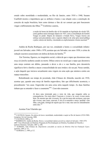 234
estudo sobre moralidade e modernidade, no Rio de Janeiro, entre 1918 e 1940, Sueann
Caulfield mostra a importância que se atribuía à honra e sua relação com a construção do
conceito de nação brasileira, bem como destaca o fato de ser comum que pais buscassem
vingar o defloramento das filhas.702
Conforme a autora,
a noção de honra da família não só foi mantida na legislação do século XX,
como ganhou maior destaque depois de 1937, com a consolidação de Getúlio
Vargas no poder. Depois de instaurar o Estado Novo, Vargas iniciou um
esforço sem precedentes com o suposto objetivo de zelar pela moral pública
e pelos valores de família, vinculando-os explicitamente à honra nacional.703
Andréa da Rocha Rodrigues, por sua vez, estudando a honra e a sexualidade infanto-
juvenil em Salvador, entre 1940 e 1970, acentua que em Salvador, nos anos 1950, o crime de
sedução suscitava assassinatos em defesa da honra da família.704
Em Teresina, figurava, no imaginário social, a ideia de que o rapaz que desonrasse uma
moça de família acabaria casado ou morto. Difuso estava no social que o rapaz que desonrava
uma moça contraía um débito, passando a dever a ela e a sua família, pois desonrá-la
significava ferir a família e atacar a masculinidade de seus irmãos e de seu pai. Nesse sentido,
a ação daquele que iniciava sexualmente uma virgem era uma ação que atentava contra um
espaço masculino.
Relembrando seu tempo de juventude, João Clímaco de Almeida, nascido em 1910,
acentua que, quando uma moça de família engravidava, fato que dificilmente acontecia, o
procedimento “era casar. Engravidar era uma coisa séria naquele tempo. As duas famílias
tinham que se entender e fazer o casamento705
”. Caso não casassem
Aí dava uma inimizade para o resto da vida, que ninguém sabia as
consequências. Era meio duro! Casavam e viviam e às vezes viviam muito
bem. Ou mesmo que não vivessem. Se o pai da moça não aceitasse, nem que
não vivesse, mas casar, casavam. E ele aí ia sustentar a moça ‘perdida’ com
filho, com tudo, inimiga do sujeito que fez o mal, mas sem ter entendimento
entre eles.706
Acentua Yara Vilarinho que
702
CAUFIELD, Sueann. Em defesa da honra: moralidade, modernidade e nação no Rio de Janeiro (1918-1940).
Campinas: Ed. da Unicamp, 2000.
703
CAUFIELD, 2000, p. 27.
704
RODRIGUES, Andréa da Rocha. Honra e sexualidade infanto-juvenil na cidade do Salvador, 1940-1970.
2007. Tese (Doutorado em História), Programa de Pós-Graduação em História, Faculdade de Filosofia e
Ciências Humanas, Salvador, 2007. p. 206.
705
ALMEIDA, João Clímaco de. Depoimento concedido ao núcleo de História Oral da Fundação Cepro.
Teresina, 1989. p. 111.
706
ALMEIDA, J., 1989, p.112.
 
