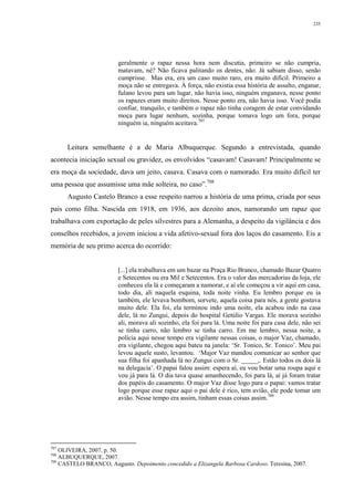 235
geralmente o rapaz nessa hora nem discutia, primeiro se não cumpria,
matavam, né? Não ficava palitando os dentes, não. Já sabiam disso, senão
cumprisse. Mas era, era um caso muito raro, era muito difícil. Primeiro a
moça não se entregava. À força, não existia essa história de assalto, enganar,
fulano levou para um lugar, não havia isso, ninguém enganava, nesse ponto
os rapazes eram muito direitos. Nesse ponto era, não havia isso. Você podia
confiar, tranquilo, e também o rapaz não tinha coragem de estar convidando
moça para lugar nenhum, sozinha, porque tomava logo um fora, porque
ninguém ia, ninguém aceitava.707
Leitura semelhante é a de Maria Albuquerque. Segundo a entrevistada, quando
acontecia iniciação sexual ou gravidez, os envolvidos “casavam! Casavam! Principalmente se
era moça da sociedade, dava um jeito, casava. Casava com o namorado. Era muito difícil ter
uma pessoa que assumisse uma mãe solteira, no caso”.708
Augusto Castelo Branco a esse respeito narrou a história de uma prima, criada por seus
pais como filha. Nascida em 1918, em 1936, aos dezoito anos, namorando um rapaz que
trabalhava com exportação de peles silvestres para a Alemanha, a despeito da vigilância e dos
conselhos recebidos, a jovem iniciou a vida afetivo-sexual fora dos laços do casamento. Eis a
memória de seu primo acerca do ocorrido:
[...] ela trabalhava em um bazar na Praça Rio Branco, chamado Bazar Quatro
e Setecentos ou era Mil e Setecentos. Era o valor das mercadorias da loja, ele
conheceu ela lá e começaram a namorar, e aí ele começou a vir aqui em casa,
todo dia, ali naquela esquina, toda noite vinha. Eu lembro porque eu ia
também, ele levava bombom, sorvete, aquela coisa para nós, a gente gostava
muito dele. Ela foi, ela terminou indo uma noite, ela acabou indo na casa
dele, lá no Zungui, depois do hospital Getúlio Vargas. Ele morava sozinho
ali, morava ali sozinho, ela foi para lá. Uma noite foi para casa dele, não sei
se tinha carro, não lembro se tinha carro. Em me lembro, nessa noite, a
polícia aqui nesse tempo era vigilante nessas coisas, o major Vaz, chamado,
era vigilante, chegou aqui bateu na janela: ‘Sr. Tonico, Sr. Tonico’. Meu pai
levou aquele susto, levantou. ‘Major Vaz mandou comunicar ao senhor que
sua filha foi apanhada lá no Zungui com o Sr. _____,. Estão todos os dois lá
na delegacia’. O papai falou assim: espera aí, eu vou botar uma roupa aqui e
vou já para lá. O dia tava quase amanhecendo, foi para lá, aí já foram tratar
dos papéis do casamento. O major Vaz disse logo para o papai: vamos tratar
logo porque esse rapaz aqui o pai dele é rico, tem avião, ele pode tomar um
avião. Nesse tempo era assim, tinham essas coisas assim.709
707
OLIVEIRA, 2007, p. 50.
708
ALBUQUERQUE, 2007.
709
CASTELO BRANCO, Augusto. Depoimento concedido a Elizangela Barbosa Cardoso. Teresina, 2007.
 