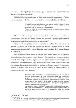 238
casamento. É tal a importância deste princípio que se sobrepõe a um tabu recorrente no
período – o da virgindade feminina.
Inclusive Dulce, jovem apaixonada por Raul, que prestou apoio incondicional a Pedrina,
via o casamento como desfecho pouco provável. Em conversa com Pedrina, dizia Dulce:
- Só enxergo uma saída, Pedrina. Raul casar-se contigo. E sabes...- Dulce
calou-se medindo as palavras. – Ele pertence a uma família com outros
costumes... Não me compreendes? É do Sobrado.
Vendo na amiga os mesmos argumentos que ouvira do amante, Pedrina
recomeçou a chorar.713
Mesmo considerando torpe o ato cometido por Raul, seus familiares compartilham a
visão do rapaz. Assim, seu avô, coronel Joaquim, para solucionar o problema, propõe arranjar
um casamento para Pedrina com um jovem de sua condição.714
Tratava-se de uma prática comum na resolução de conflitos dessa natureza e que
persistiu em cidades do interior, até período mais recente, conforme identificou Vânia
Vasconcelos, ao estudar relações afetivas das mulheres de Serrolândia (BA), entre as décadas
de 1960 e 1980.715
Essa solução envolvendo homens de condição social distinta aponta para as formas de
dominação entre os homens e para a relatividade dos valores, quando atravessados pela classe
e/ou pela etnia. Se, por um lado, a virgindade era uma exigência para o matrimônio; por outro
lado, homens abastados poderiam impor a homens pobres que casassem com mulheres por
eles iniciadas. Era uma estratégia, inclusive, utilizada por homens casados. Provavelmente
ocorrida no final dos anos 1920, eis a história de Rosa, operária da Fábrica de Fiação e
Tecidos, narrada por Orgmar Monteiro:
Um dia o diretor faz um passeio pela sala dos teares. Não era novidade. A
inspeção do acabamento do tecido era rotina adotada pelo interesse do
próprio objetivo comercial. Porém, de par havia o olhão do curioso
descobrindo as pipiras de então ou atuais gatinhas em que curiasse. Dessa
feita achou um tear parado. A tecelã devia ser novata. O físico raquítico
denotava um corpo jovem em crescimento. A princípio viu só o prejuízo do
tempo da máquina, sem funcionamento.
Aproximou-se mais. A mocinha ficou atarantada. Ele foi carinhoso ao falar.
Era do seu feitio falar manso. [...] A inexperiente tecelã levantou os olhos. O
diretor via pela primeira vez aqueles belos olhos verdes. Notou na penumbra
713
CARVALHO, O., 2001, p.144.
714
Ibid., p.163.
715
VASCONCELOS, Vânia Nara Pereira. Evas e Marias em Serrolândia: representações acerca das mulheres
em uma cidade do interior (1960-1990). Salvador: EGBS, Fundação Pedro Calmon, 2007.
 