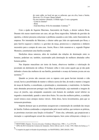 239
do vasto salão, no local em que se achavam, que era alva, loura e bonita.
Devia ter 15 a 16 anos. Quase infantil.
Os seus instintos vibraram. A libido rugiu. E veio a pergunta.
- Como te chamas?
- Rosa
- Está bem Rosa. O fio foi emendado. Continue.716
Com a ajuda do foguista Marciano, funcionário da Fiação, o diretor seduziu Rosa.
Durante três meses mantiveram um caso, até que Rosa engravidou. Sabendo da gravidez da
operária, o diretor procurou solucionar o problema casando-a com João, outro funcionário da
empresa. Por intermédio de Marciano, o diretor sabia que João era apaixonado por Rosa, e
para fazê-lo esquecer o deslize e a gravidez da moça, promoveu-o e emprestou o dinheiro
necessário para a compra de uma casa. Assim, Rosa e João casaram-se e, segundo Orgmar
Monteiro, constituíram uma família exemplar.
Desfechos dessa natureza, além de resultado das relações de dominação entre os
homens, poderiam ser, também, ocasionados pela dominação de mulheres abastadas sobre
homens pobres.
Nas disputas masculinas em torno da honra, observa-se também a valorização da
juventude em detrimento da velhice. O homem velho é visto como aquele que já não pode
defender a honra das mulheres de sua família, permitindo o avanço de homens jovens em seu
território.717
Quando as jovens não casavam com os rapazes com quem haviam iniciado a vida
sexual, havia a possibilidade de manter o silêncio acerca do fato, de modo a manter a imagem
de moça de família, o concubinato, a prostituição e, remotamente, o matrimônio. As famílias
mais abastadas procuravam proteger suas filhas da prostituição, seja mantendo a imagem de
moça de família, seja arranjando casamento com homem de condição social inferior ou
negando a maternidade, quando o amor dava frutos. No caso das mulheres pobres, a condição
social tornava esses arranjos menos viáveis. Além disso, havia investimentos, para que se
tornassem prostitutas.
Importa destacar que as prostitutas asseguravam a manutenção da castidade das moças
de família. Embora condenadas e estigmatizadas pela moral católica, que norteava as práticas,
as prostitutas exerciam uma função civilizadora718
. Eram elas, sobretudo, que propiciavam a
iniciação e a aprendizagem sexual dos meninos/rapazes, bem como reforçavam o desejo e o
716
MONTEIRO, Orgmar. Teresina descalça. Fortaleza: Ediçoes Ioce, 1988. v. 3. p. 277-278.
717
APELAÇÃO Criminal da Comarca de Amarante. Diário Oficial, ano 6, 12 dez. 1936. Diário da Justiça, p. 7-
8.
718
A respeito do papel civilizador da prostituição, ver MAFFESOLI, 2005; RAGO, 1991.
 