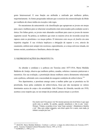 240
gosto heterossexual. E essa função era atribuída e realizada por mulheres pobres,
majoritariamente. As fontes pesquisadas indicam que o exercício da comercialização da libido
por mulheres de classe média era exceção e não regra.
Os mecanismos de autocontrole e de classificação que agrupavam as jovens em moças
para casar e mulheres para se relacionar sexualmente eram atravessados pela condição social e
étnica. Em linhas gerais, os jovens mais abastados escolhiam para casar as jovens do mesmo
segmento social. Na prática, as mulheres que eram os maiores alvos de investida sexual dos
rapazes eram as prostitutas e as moças pobres. O intercurso com moças de família era uma
trajetória singular. E sua vivência implicava a obrigação de reparar o erro, através do
casamento, embora nem sempre isto ocorresse, especialmente, se a moça estivesse situada, em
termos sociais, econômicos e familiares, abaixo do rapaz.
3.5 REPRESENTAÇÕES DA PROSTITUTA
Ao abordar o cotidiano e a pobreza em Teresina entre 1877-1914, Maria Mafalda
Baldoino de Araújo, observa que mulheres pobres, casadas, solteiras e menores praticavam o
meretrício. Em sua avaliação, a prostituição dessas mulheres estava diretamente relacionada
com a pobreza, sobretudo com a necessidade de assegurar condições de sobrevivência.719
Nos depoimentos, a prostituta emerge como a mulher pobre que se prostituiu ou foi
prostituída, fosse pelas condições de sobrevivência, fosse por não incorporar os valores
dominantes acerca do corpo e da sexualidade. João Clímaco de Almeida, nascido em 1910,
acentua a esse respeito que, no seu tempo de juventude, poucas moças se perdiam.
Era muito raro! Era pouco viu! Só mesmo pessoas de nível baixo é que aqui
acolá uma se perdia. Se perdia, quando amanhecia o dia ia pra ‘zona’.
Diziam: ‘Fulana, se perdeu, tá na ‘zona’ hoje e pronto’. Abandonou a família
e tal’. Mas sem culpar ninguém, sem dizer quem foi o autor, nem nada, já
tinham vocação pra isso. 720
719
ARAÚJO, Maria Mafalda Baldoino. Cotidiano e pobreza: a magia da sobrevivência em Teresina (1877-
1914). Teresina: Fundação Cultural Monsenhor Chaves, 1995. p. 61-62.
720
ALMEIDA, J., 1989, p.112.
 
