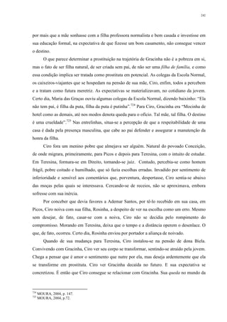 242
por mais que a mãe sonhasse com a filha professora normalista e bem casada e investisse em
sua educação formal, na expectativa de que fizesse um bom casamento, não consegue vencer
o destino.
O que parece determinar a prostituição na trajetória de Gracinha não é a pobreza em si,
mas o fato de ser filha natural, de ser criada sem pai, de não ser uma filha de família, e como
essa condição implica ser tratada como prostituta em potencial. As colegas da Escola Normal,
os caixeiros-viajantes que se hospedam na pensão de sua mãe, Ciro, enfim, todos a percebem
e a tratam como futura meretriz. As expectativas se materializavam, no cotidiano da jovem.
Certo dia, Maria das Graças ouviu algumas colegas da Escola Normal, dizendo baixinho: “Ela
não tem pai, é filha da puta, filha da puta é putinha”.724
Para Ciro, Gracinha era “Mocinha de
hotel como as demais, até nos modos denota queda para o ofício. Tal mãe, tal filha. O destino
é uma crueldade”.725
Nas entrelinhas, situa-se a percepção de que a respeitabilidade de uma
casa é dada pela presença masculina, que cabe ao pai defender e assegurar a manutenção da
honra da filha.
Ciro fora um menino pobre que almejava ser alguém. Natural do povoado Conceição,
de onde migrara, primeiramente, para Picos e depois para Teresina, com o intuito de estudar.
Em Teresina, formara-se em Direito, tornando-se juiz. Contudo, percebia-se como homem
frágil, pobre coitado e humilhado, que só fazia escolhas erradas. Invadido por sentimento de
inferioridade e sensível aos comentários que, porventura, despertasse, Ciro sentia-se abaixo
das moças pelas quais se interessava. Cercando-se de receios, não se aproximava, embora
sofresse com sua inércia.
Por conceber que devia favores a Ademar Santos, por tê-lo recebido em sua casa, em
Picos, Ciro noiva com sua filha, Rosinha, a despeito de ver na escolha como um erro. Mesmo
sem desejar, de fato, casar-se com a noiva, Ciro não se decidia pelo rompimento do
compromisso. Morando em Teresina, deixa que o tempo e a distância operem o desenlace. O
que, de fato, ocorreu. Certo dia, Rosinha enviou por portador a aliança de noivado.
Quando de sua mudança para Teresina, Ciro instalou-se na pensão de dona Biela.
Convivendo com Gracinha, Ciro ver seu corpo se transformar, sentindo-se atraído pela jovem.
Chega a pensar que é amor o sentimento que nutre por ela, mas deseja ardentemente que ela
se transforme em prostituta. Ciro ver Gracinha decaída no futuro. E sua expectativa se
concretizou. É então que Ciro consegue se relacionar com Gracinha. Sua queda no mundo da
724
MOURA, 2004, p. 147.
725
MOURA, 2004, p.72.
 