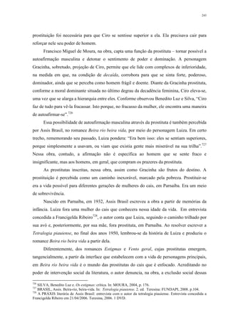 243
prostituição foi necessária para que Ciro se sentisse superior a ela. Ela precisava cair para
reforçar nele seu poder de homem.
Francisco Miguel de Moura, na obra, capta uma função da prostituta – tornar possível a
autoafirmação masculina e detonar o sentimento de poder e dominação. A personagem
Gracinha, sobretudo, projeção de Ciro, permite que ele lide com complexos de inferioridade,
na medida em que, na condição de decaída, corrobora para que se sinta forte, poderoso,
dominador, ainda que se perceba como homem frágil e doente. Diante da Gracinha prostituta,
conforme a moral dominante situada no último degrau da decadência feminina, Ciro eleva-se,
uma vez que se alarga a hierarquia entre eles. Conforme observou Benedito Luz e Silva, “Ciro
faz de tudo para vê-la fracassar. Isto porque, no fracasso da mulher, ele encontra uma maneira
de autoafirmar-se”.726
Essa possibilidade de autoafirmação masculina através da prostituta é também percebida
por Assis Brasil, no romance Beira rio beira vida, por meio do personagem Luiza. Em certo
trecho, rememorando seu passado, Luiza pondera: “Era bem isso: eles se sentiam superiores,
porque simplesmente a usavam, ou viam que existia gente mais miserável na sua trilha”.727
Nessa obra, contudo, a afirmação não é específica ao homem que se sente fraco e
insignificante, mas aos homens, em geral, que compram os prazeres da prostituta.
As prostitutas inscritas, nessa obra, assim como Gracinha são frutos do destino. A
prostituição é percebida como um caminho inexorável, marcado pela pobreza. Prostituir-se
era a vida possível para diferentes gerações de mulheres do cais, em Parnaíba. Era um meio
de sobrevivência.
Nascido em Parnaíba, em 1932, Assis Brasil escreveu a obra a partir de memórias da
infância. Luíza fora uma mulher do cais que conhecera nessa idade da vida. Em entrevista
concedida a Francigelda Ribeiro728
, o autor conta que Luiza, seguindo o caminho trilhado por
sua avó e, posteriormente, por sua mãe, fora prostituta, em Parnaíba. Ao resolver escrever a
Tetralogia piauiense, no final dos anos 1950, lembrou-se da história de Luiza e produziu o
romance Beira rio beira vida a partir dela.
Diferentemente, dos romances Estigmas e Vento geral, cujas prostitutas emergem,
tangencialmente, a partir da interface que estabelecem com a vida de personagens principais,
em Beira rio beira vida é o mundo das prostitutas do cais que é enfocado. Acreditando no
poder de intervenção social da literatura, o autor denuncia, na obra, a exclusão social dessas
726
SILVA, Benedito Luz e. Os estigmas: crítica. In: MOURA, 2004, p. 176.
727
BRASIL, Assis. Beira-rio, beira-vida. In: Tetralogia piauiense. 2. ed. Teresina: FUNDAPI, 2008. p.104.
728
A PRÁXIS literária de Assis Brasil: entrevista com o autor da tetralogia piauiense. Entrevista concedida a
Francigelda Ribeiro em 21/04/2006. Teresina, 2006. 1 DVD.
 