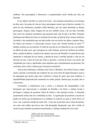 244
mulheres. Sua preocupação é demonstrar a marginalização social sofrida por elas, em
Parnaíba.
É seu objetivo dar-lhes voz através de Luíza. Essa intenção materializa-se na estrutura
da obra, pois é do ponto de vista de Luíza, personagem central, que a história é narrada. É a
partir de suas lembranças, relatadas à filha Mundoca, que vão sendo delineados os demais
personagens. Surgem, então, imagens de sua avó, também Luiza, e de sua mãe, Cremilda,
bem como dos inúmeros marinheiros que passaram pela vida da mãe e da filha. Emergem
lembranças da infância de Luíza, no armazém de sua mãe, ao lado de Jessé, menino criado por
Cremilda, e dos marinheiros que sua mãe recebia com um sorriso nos lábios e jantares fartos.
Os olhares dos homens e a observação comum: Luiza está “ficando fornida de carne”,729
também cintilam em sua memória. O sonho de sua mãe em ser industrial no cais, seu trabalho
na fábrica de pilar arroz, que conseguira do velho Santana, através de artifícios de mulher-
dama, a perda da fábrica, a tentativa de comprar uma casa em Parnaíba e os preconceitos que
impediram a realização de seu intento, a partida de Jessé, Cremilda fazendo a vida em um
barracão do cais, o amor de Luiza por Nuno, a gravidez, o retorno de Jessé e sua morte, são
relembrados por Luíza e significados como episódios que a transformaram em prostituta. Em
sua leitura, fora a vida e o destino que a levaram ao meretrício.
Através das lembranças e diálogos entre Luíza e Mundoca, Assis Brasil critica a dupla
moral e percebe a prostituição das mulheres do cais como fruto da rígida hierarquia social e
da segregação que incidia sobre elas. Conforme a leitura do autor, para essas mulheres, a
respeitabilidade propiciada pelo casamento era sonho, projeto, fantasia que, em geral, não se
concretizava.
Certamente, o compromisso com a crítica e a denúncia das desigualdades e das
hierarquias que atravessavam a sociedade de Parnaíba e do Piauí, o tenham levado a
privilegiar a imagem da prostituta vítima do destino e das injustiças sociais. A dimensão
propriamente erótica não tem visibilidade na obra. A significação da prostituta é inscrita no
quadro da norma que disciplinarizava as condutas no contexto ao qual se refere Beira rio
beira vida, a primeira metade do século XX. Luíza ora se percebia como vítima do destino,
ora como uma mulher que levava uma vida desregrada, desgraçada, suja. Isto é nítido no
trecho em que relembra sua primeira menstruação e o diálogo estabelecido com a mãe.
- Minha calça está suja de sangue.
Ficou calada, deu a metade de um sorriso.
[...]
729
BRASIL, 2008, p.23
 