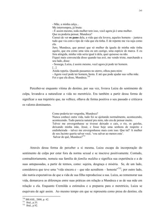 245
- Mãe, a minha calça...
Me interrompeu, já bruta:
- É assim mesmo, toda mulher tem isso, você agora já é uma mulher.
Que eu poderia pensar, Mundoca?
Cansei de ver os pano dela, a vida que ela levava, aqueles homens – juntava
tudo que via com o tipo de vida que ela tinha. E de repente me via suja como
ela.
Juro, Mundoca, que pensei que só mulher da iguala de minha mãe tinha
aquilo, que era como uma sina ou um castigo, uma espécie de marca. E eu
fora atingida, minha vida seria igual à dela, quer quisesse ou não.
Fiquei mais convencida disso quando tua avó, me vendo triste, marchando a
seu lado, disse:
- Sossega, Luíza, é assim mesmo, você agora já pode ter homem.
[...]
Ainda repetiu. Quando passamos no aterro, olhou para mim:
- Agora você pode ter homem, besta. E até que pode ajudar sua velha mãe.
Foi o que ela disse, Mundoca.730
Perceber-se enquanto vítima do destino, por sua vez, livrava Luíza do sentimento de
culpa, levando-a a naturalizar a vida no meretrício. Era também a partir dessa forma de
significar a sua trajetória que, na velhice, olhava de forma positiva o seu passado e criticava
os valores dominantes.
Como poderia ter vergonha, Mundoca?
Nunca conheci outra vida, tudo foi se ajeitando normalmente, acontecendo,
acontecendo. Tudo parecia natural pra mim, não era de pensar muito.
Talvez me envergonhasse se tivesse deixado o cais, o rio, os gaiolas,
deixando minha mãe, Jessé, e fosse hoje uma senhora de respeito e
endinheirada – talvez me envergonhasse mais com isso. Que tal? A mulher
de seu Jacinto queria salvar você, ‘vou salvar ao menos esta’.
Salvar de quê, Mundoca?731
Através dessa forma de perceber a si mesma, Luiza escapa da incorporação do
sentimento de culpa por estar fora da norma sexual e se inscreve positivamente. Contudo,
contraditoriamente, nomeia sua família de família maldita e significa sua experiência e a de
suas antepassadas, a partir de termos, como: sujeira, desgraça e miséria. Se, de um lado,
considerava que teve uma “vida sincera e – que não acreditem – honesta”732
; por outro lado,
não nutria expectativas de que a vida de sua filha reproduzisse a sua. Luíza, ao rememorar sua
vida, demarcava as diferenças entre suas práticas em relação a Mundoca e as de sua mãe em
relação a ela. Enquanto Cremilda a estimulou e a preparou para o meretrício, Luiza se
esquivara de agir assim. Ao mesmo tempo em que se representa como presa do destino, ela
730
BRASIL, 2008, p. 42.
731
Ibid., p.35.
732
Ibid., p.92.
 