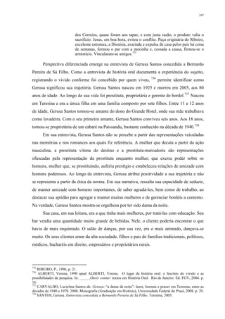 247
dos Correios, quase foram aos tapas; e com justa razão, o produto valia o
sacrifício. Jesus, em boa hora, evitou o conflito. Peça originária do Ribeiro,
excelente estrutura, a Dionísia, avariada e expulsa de casa pelos pais há coisa
de semanas, formou o par com a mocinha e, cessada a causa, firmou-se o
armistício. Vincularam-se amigos.735
Perspectiva diferenciada emerge na entrevista de Gerusa Santos concedida a Bernardo
Pereira de Sá Filho. Como a entrevista de história oral documenta a experiência do sujeito,
registrando o vivido conforme foi concebido por quem viveu, 736
permite identificar como
Gerusa significou sua trajetória. Gerusa Santos nasceu em 1925 e morreu em 2005, aos 80
anos de idade. Ao longo de sua vida foi prostituta, proprietária e gerente de bordel.737
Nasceu
em Teresina e era a única filha em uma família composto por sete filhos. Entre 11 e 12 anos
de idade, Gerusa Santos tornou-se amante do dono do Grande Hotel, onde sua mãe trabalhava
como lavadeira. Com o seu primeiro amante, Gerusa Santos conviveu seis anos. Aos 18 anos,
tornou-se proprietária de um cabaré na Paissandu, bastante conhecido na década de 1940.738
Em sua entrevista, Gerusa Santos não se percebe a partir das representações veiculadas
nas memórias e nos romances aos quais fiz referência. A mulher que decaía a partir da ação
masculina, a prostituta vítima do destino e a prostituta-mercadoria são representações
ofuscadas pela representação da prostituta enquanto mulher, que exerce poder sobre os
homens, mulher que, se prostituindo, auferiu prestígio e estabeleceu relações de amizade com
homens poderosos. Ao longo da entrevista, Gerusa atribui positividade a sua trajetória e não
se representa a partir da ótica da norma. Em sua narrativa, ressalta sua capacidade de seduzir,
de manter amizade com homens importantes, de saber agradá-los, bem como de trabalho, ao
destacar sua aptidão para agregar e manter muitas mulheres e de gerenciar bordéis a contento.
Na verdade, Gerusa Santos mostra-se orgulhosa por ter sido dama da noite.
Sua casa, em sua leitura, era a que tinha mais mulheres, por tratá-las com educação. Seu
bar vendia uma quantidade muito grande de bebidas. Nele, o cliente poderia encontrar o que
havia de mais requintado. O salão de danças, por sua vez, era o mais animado, dançava-se
muito. Os seus clientes eram da alta sociedade, filhos e pais de famílias tradicionais, políticos,
médicos, bacharéis em direito, empresários e proprietários rurais.
735
RIBEIRO, P., 1996, p. 21.
736
ALBERTI, Verena, 1990 apud ALBERTI, Verena. O lugar da história oral: o fascínio do vivido e as
possibilidades de pesquisa. In: _____.Ouvir contar: textos em História Oral. Rio de Janeiro: Ed. FGV, 2004. p.
16.
737
CARVALHO, Lucielma Santos de. Gerusa: “a dama da noite”: lazer, boemia e prazer em Teresina, entre as
décadas de 1940 e 1970. 2008. Monografia (Graduação em História), Universidade Federal do Piauí, 2008. p. 29.
738
SANTOS, Gerusa. Entrevista concedida a Bernardo Pereira de Sá Filho. Teresina, 2005.
 