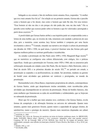 248
Indagada se era comum o fato de mulheres terem amantes fixos, respondeu: “A mulher
que teve mais amante fixo fui eu”. Em relação ao seu primeiro amante, Gerusa não o percebe
como o homem que a fez decair, mas como o homem que tudo lhe deu. Em seus termos:
“Esse homem só não me deu o céu porque ele não podia dar, mas me deu tudo.” Ela se
percebe como mulher que exerceu poder sobre os homens e que foi valorizada e prestigiada a
partir desse exercício.739
A positividade que Gerusa Santos atribui a sua trajetória pode ser compreendida como a
leitura de uma mulher, que, no inverno da vida, rememora com saudade a primavera de seus
dias, pois a memória, como acentua Jacy Seixas também é composta por uma faceta
involuntária e afetiva.740
Contudo, situando sua narrativa em relação à cultura da prostituição
nas décadas de 1940 e 1950, na qual atuou, é possível iluminar uma das formas pela qual
algumas mulheres pobres se sentiram gratificadas e reconhecidas.
Ao estudar a prostituição em São Paulo entre 1890 e 1930, Margareth Rago mostra741
que no meretrício se configurou uma cultura diferenciada, com códigos, leis e práticas
específicas. Ainda que a prostituição em Teresina, entre 1920 e 1960, não se caracterize pela
sofisticação alcançada em cidades como São Paulo, Rio de Janeiro e Belo Horizonte, entre o
final do século XIX e as primeiras décadas do século XX,742
no período em estudo, a
prostituição se expandiu e se profissionalizou, na cidade. Ser prostituta, madame ou gerente
de bordel eram atividades que poderiam ser rentáveis e prestigiadas, no mundo da
prostituição.
Raimundinha Leite e Rosa Banco, importantes proprietárias de cabarés, contemporâneas
de Gerusa Santos, ainda que despertassem muitas ansiedades, eram reconhecidas pelas
atividades que desempenhavam no universo da prostituição. Donas de bordéis famosos, elas
eram mulheres que fomentavam as redes de sociabilidades e solidariedades, que se forjavam
no submundo da prostituição.
Dizer que foi a mulher que mais amantes teve, conforme o faz Gerusa Santos, revela
formas de competição e de afirmação feminina no universo do submundo. Quanto mais
amantes, quanto mais generosos fossem, quanto maior a capacidade de agregar clientes, de
satisfazê-los; maior o prestígio da meretriz. Quanto mais meretrizes disputadas um cabaré
739
SANTOS, G., 2005.
740
SEIXAS, Jacy Alves de. Percursos de memórias em terras de história: problemas atuais. In: BRESCIANI,
Stella; NAXARA, Márcia (Org.). Memória e (res) sentimento: indagações sobre uma questão sensível.
Campinas, SP: Ed. da Unicamp, 2004. p.37-58; SEIXAS, Jacy Alves de. Os tempos da memória: (des)
continuidade e projeção: uma reflexão (in) atual para a história? Projeto História, São Paulo, n. 24, p. 43-63, jun.
2002.
741
RAGO, 1991, p. 167.
742
SÁ FILHO, 2006.
 
