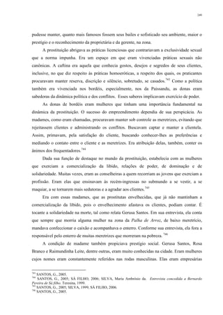 249
pudesse manter, quanto mais famosos fossem seus bailes e sofisticado seu ambiente, maior o
prestígio e o reconhecimento da proprietária e da gerente, na zona.
A prostituição abrigava as práticas licenciosas que contrariavam a exclusividade sexual
que a norma impunha. Era um espaço em que eram vivenciadas práticas sexuais não
canônicas. A caftina era aquela que conhecia gostos, desejos e segredos de seus clientes,
inclusive, no que diz respeito às práticas homoeróticas, a respeito dos quais, os praticantes
procuravam manter reserva, discrição e silêncio, sobretudo, se casados.743
Como a política
também era vivenciada nos bordéis, especialmente, nos da Paissandu, as donas eram
sabedoras da dinâmica política e dos conflitos. Esses saberes implicavam exercício de poder.
As donas de bordéis eram mulheres que tinham uma importância fundamental na
dinâmica da prostituição. O sucesso do empreendimento dependia de sua perspicácia. As
madames, como eram chamadas, procuravam manter sob controle as meretrizes, evitando que
rejeitassem clientes e administrando os conflitos. Buscavam captar e manter a clientela.
Assim, primavam, pela satisfação do cliente, buscando conhecer-lhes as preferências e
mediando o contato entre o cliente e as meretrizes. Era atribuição delas, também, conter os
ânimos dos frequentadores.744
Dada sua função de destaque no mundo da prostituição, estabelecia com as mulheres
que exerciam a comercialização da libido, relações de poder, de dominação e de
solidariedade. Muitas vezes, eram as conselheiras a quem recorriam as jovens que exerciam a
profissão. Eram elas que ensinavam às recém-ingressas no submundo a se vestir, a se
maquiar, a se tornarem mais sedutoras e a agradar aos clientes.745
Era com essas madames, que as prostitutas envelhecidas, que já não mantinham a
comercialização da libido, pois o envelhecimento afastava os clientes, podiam contar. É
tocante a solidariedade na morte, tal como relata Gerusa Santos. Em sua entrevista, ela conta
que sempre que morria alguma mulher na zona da Palha de Arroz, de baixo meretrício,
mandava confeccionar o caixão e acompanhava o enterro. Conforme sua entrevista, ela fora a
responsável pelo enterro de muitas meretrizes que morreram na pobreza. 746
A condição de madame também propiciava prestígio social. Gerusa Santos, Rosa
Branco e Raimundinha Leite, dentre outras, eram muito conhecidas na cidade. Eram mulheres
cujos nomes eram constantemente referidos nas rodas masculinas. Elas eram empresárias
743
SANTOS, G., 2005.
744
SANTOS, G., 2005; SÁ FILHO, 2006; SILVA, Maria Ambrósio da. Entrevista concedida a Bernardo
Pereira de Sá filho. Teresina, 1999.
745
SANTOS, G., 2005; SILVA, 1999, SÁ FILHO, 2006.
746
SANTOS, G., 2005.
 