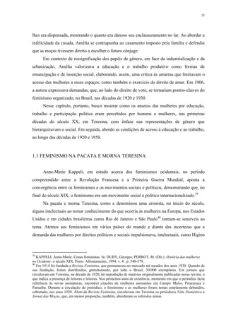 25
lhes era dispensada, mostrando o quanto era danoso seu enclausuramento no lar. Ao abordar a
infelicidade da casada, Amélia se contrapunha ao casamento imposto pela família e defendia
que as moças tivessem direito a escolher o futuro cônjuge.
Em contexto de ressignificação dos papéis de gênero, em face da industrialização e da
urbanização, Amélia valorizava a educação e o trabalho produtivo como formas de
emancipação e de inserção social, elaborando, assim, uma crítica às amarras que limitavam o
acesso das mulheres a esses espaços, como também o exercício do direito de amar. Em 1906,
a autora expressava demandas, que, ao lado do direito de voto, se tornariam pontos-chaves do
feminismo organizado, no Brasil, nas décadas de 1920 e 1930.
Nesse capítulo, portanto, busco mostrar como os anseios das mulheres por educação,
trabalho e participação política eram percebidos por homens e mulheres, nas primeiras
décadas do século XX, em Teresina, com ênfase nas representações de gênero que
hierarquizavam o social. Em seguida, abordo as condições de acesso à educação e ao trabalho,
ao longo das décadas de 1920 e 1950.
1.1 FEMINISMO NA PACATA E MORNA TERESINA
Anne-Marie Kappeli, em estudo acerca dos feminismos ocidentais, no período
compreendido entre a Revolução Francesa e a Primeira Guerra Mundial, aponta a
convergência entre os feminismos e os movimentos sociais e políticos, demonstrando que, no
final do século XIX, o feminismo era um movimento social e político internacionalizado.39
Na pacata e morna Teresina, como a denominou uma cronista, no início do século,
alguns intelectuais ao tomar conhecimento do que ocorria às mulheres na Europa, nos Estados
Unidos e em cidades brasileiras como Rio de Janeiro e São Paulo40
tornam-se sensíveis ao
tema. Atentos aos feminismos em vários países do mundo e diante das incertezas que a
demanda das mulheres por direitos políticos e sociais impulsionava, intelectuais, como Higino
39
KAPPELI, Anne-Marie. Cenas feministas. In: DUBY, Georges; PERROT, M. (Dir.). História das mulheres
no Ocidente: o século XIX. Porto: Afrontamento, 1994. v. 4. p. 540-579.
40
Em 1914 foi fundada a Revista Feminina, que permaneceu no mercado até meados dos anos 1930. Quando de
sua fundação, foram distribuídos, gratuitamente, por todo o Brasil, 30.000 exemplares. Em jornais que
circulavam em Teresina, na década de 1920, há reprodução de matérias originalmente publicadas nessa revista, o
que indica a presença de leitores e leitoras. Nos primeiros anos de existência, momento em que o periódico fazia
referência às novas assinaturas, encontrei citações de mulheres assinantes em Campo Maior, Piracuruca e
Parnaíba. Durante a circulação do periódico, o feminismo e as mulheres foram temas amplamente debatidos,
sobretudo, nos anos 1920. Além da Revista Feminina, circulavam em Teresina os periódicos Vida Doméstica e
Jornal das Moças, que, em menor proporção, também, abordaram os referidos temas.
 