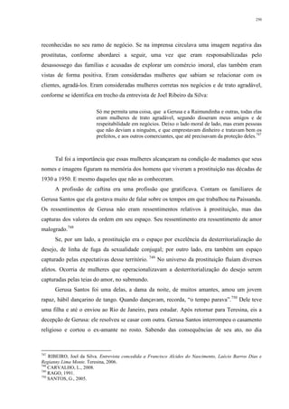 250
reconhecidas no seu ramo de negócio. Se na imprensa circulava uma imagem negativa das
prostitutas, conforme abordarei a seguir, uma vez que eram responsabilizadas pelo
desassossego das famílias e acusadas de explorar um comércio imoral, elas também eram
vistas de forma positiva. Eram consideradas mulheres que sabiam se relacionar com os
clientes, agradá-los. Eram consideradas mulheres corretas nos negócios e de trato agradável,
conforme se identifica em trecho da entrevista de Joel Ribeiro da Silva:
Só me permita uma coisa, que a Gerusa e a Raimundinha e outras, todas elas
eram mulheres de trato agradável, segundo disseram meus amigos e de
respeitabilidade em negócios. Deixo o lado moral de lado, mas eram pessoas
que não deviam a ninguém, e que emprestavam dinheiro e tratavam bem os
prefeitos, e aos outros comerciantes, que até precisavam da proteção deles.747
Tal foi a importância que essas mulheres alcançaram na condição de madames que seus
nomes e imagens figuram na memória dos homens que viveram a prostituição nas décadas de
1930 a 1950. E mesmo daqueles que não as conheceram.
A profissão de caftina era uma profissão que gratificava. Contam os familiares de
Gerusa Santos que ela gostava muito de falar sobre os tempos em que trabalhou na Paissandu.
Os ressentimentos de Gerusa não eram ressentimentos relativos à prostituição, mas das
capturas dos valores da ordem em seu espaço. Seu ressentimento era ressentimento de amor
malogrado.748
Se, por um lado, a prostituição era o espaço por excelência da desterritorialização do
desejo, de linha de fuga da sexualidade conjugal; por outro lado, era também um espaço
capturado pelas expectativas desse território. 749
No universo da prostituição fluíam diversos
afetos. Ocorria de mulheres que operacionalizavam a desterritorialização do desejo serem
capturadas pelas teias do amor, no submundo.
Gerusa Santos foi uma delas, a dama da noite, de muitos amantes, amou um jovem
rapaz, hábil dançarino de tango. Quando dançavam, recorda, “o tempo parava”.750
Dele teve
uma filha e até o enviou ao Rio de Janeiro, para estudar. Após retornar para Teresina, eis a
decepção de Gerusa: ele resolveu se casar com outra. Gerusa Santos interrompeu o casamento
religioso e cortou o ex-amante no rosto. Sabendo das consequências de seu ato, no dia
747
RIBEIRO, Joel da Silva. Entrevista concedida a Francisco Alcides do Nascimento, Laécio Barros Dias e
Regianny Lima Monte. Teresina, 2006.
748
CARVALHO, L., 2008.
749
RAGO, 1991.
750
SANTOS, G., 2005.
 