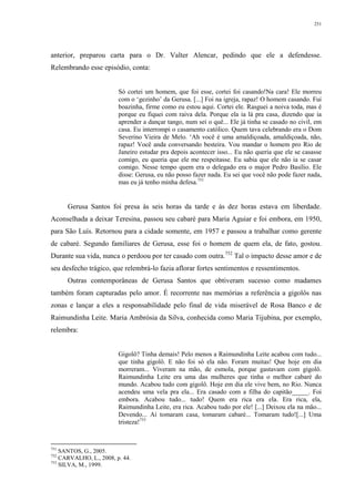 251
anterior, preparou carta para o Dr. Valter Alencar, pedindo que ele a defendesse.
Relembrando esse episódio, conta:
Só cortei um homem, que foi esse, cortei foi casando!Na cara! Ele morreu
com o ‘gezinho’ da Gerusa. [...] Foi na igreja, rapaz! O homem casando. Fui
boazinha, firme como eu estou aqui. Cortei ele. Rasguei a noiva toda, mas é
porque eu fiquei com raiva dela. Porque ela ia lá pra casa, dizendo que ia
aprender a dançar tango, num sei o quê... Ele já tinha se casado no civil, em
casa. Eu interrompi o casamento católico. Quem tava celebrando era o Dom
Severino Vieira de Melo. ‘Ah você é uma amaldiçoada, amaldiçoada, não,
rapaz! Você anda conversando besteira. Vou mandar o homem pro Rio de
Janeiro estudar pra depois acontecer isso... Eu não queria que ele se casasse
comigo, eu queria que ele me respeitasse. Eu sabia que ele não ia se casar
comigo. Nesse tempo quem era o delegado era o major Pedro Basílio. Ele
disse: Gerusa, eu não posso fazer nada. Eu sei que você não pode fazer nada,
mas eu já tenho minha defesa.751
Gerusa Santos foi presa às seis horas da tarde e às dez horas estava em liberdade.
Aconselhada a deixar Teresina, passou seu cabaré para Maria Aguiar e foi embora, em 1950,
para São Luís. Retornou para a cidade somente, em 1957 e passou a trabalhar como gerente
de cabaré. Segundo familiares de Gerusa, esse foi o homem de quem ela, de fato, gostou.
Durante sua vida, nunca o perdoou por ter casado com outra.752
Tal o impacto desse amor e de
seu desfecho trágico, que relembrá-lo fazia aflorar fortes sentimentos e ressentimentos.
Outras contemporâneas de Gerusa Santos que obtiveram sucesso como madames
também foram capturadas pelo amor. É recorrente nas memórias a referência a gigolôs nas
zonas e lançar a eles a responsabilidade pelo final de vida miserável de Rosa Banco e de
Raimundinha Leite. Maria Ambrósia da Silva, conhecida como Maria Tijubina, por exemplo,
relembra:
Gigolô? Tinha demais! Pelo menos a Raimundinha Leite acabou com tudo...
que tinha gigolô. E não foi só ela não. Foram muitas! Que hoje em dia
morreram... Viveram na mão, de esmola, porque gastavam com gigolô.
Raimundinha Leite era uma das mulheres que tinha o melhor cabaré do
mundo. Acabou tudo com gigolô. Hoje em dia ele vive bem, no Rio. Nunca
acendeu uma vela pra ela... Era casado com a filha do capitão_____. Foi
embora. Acabou tudo... tudo! Quem era rica era ela. Era rica, ela,
Raimundinha Leite, era rica. Acabou tudo por ele! [...] Deixou ela na mão...
Devendo... Aí tomaram casa, tomaram cabaré... Tomaram tudo![...] Uma
tristeza!753
751
SANTOS, G., 2005.
752
CARVALHO, L., 2008, p. 44.
753
SILVA, M., 1999.
 