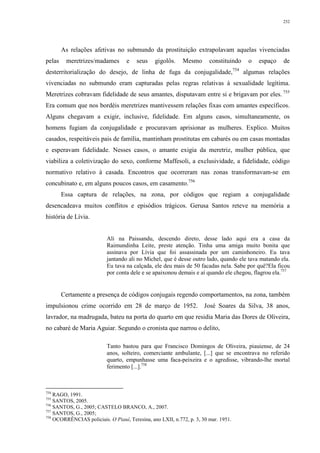 252
As relações afetivas no submundo da prostituição extrapolavam aquelas vivenciadas
pelas meretrizes/madames e seus gigolôs. Mesmo constituindo o espaço de
desterritorialização do desejo, de linha de fuga da conjugalidade,754
algumas relações
vivenciadas no submundo eram capturadas pelas regras relativas à sexualidade legítima.
Meretrizes cobravam fidelidade de seus amantes, disputavam entre si e brigavam por eles. 755
Era comum que nos bordéis meretrizes mantivessem relações fixas com amantes específicos.
Alguns chegavam a exigir, inclusive, fidelidade. Em alguns casos, simultaneamente, os
homens fugiam da conjugalidade e procuravam aprisionar as mulheres. Explico. Muitos
casados, respeitáveis pais de família, mantinham prostitutas em cabarés ou em casas montadas
e esperavam fidelidade. Nesses casos, o amante exigia da meretriz, mulher pública, que
viabiliza a coletivização do sexo, conforme Maffesoli, a exclusividade, a fidelidade, código
normativo relativo à casada. Encontros que ocorreram nas zonas transformavam-se em
concubinato e, em alguns poucos casos, em casamento.756
Essa captura de relações, na zona, por códigos que regiam a conjugalidade
desencadeava muitos conflitos e episódios trágicos. Gerusa Santos reteve na memória a
história de Lívia.
Ali na Paissandu, descendo direto, desse lado aqui era a casa da
Raimundinha Leite, preste atenção. Tinha uma amiga muito bonita que
assinava por Lívia que foi assassinada por um caminhoneiro. Eu tava
jantando ali no Michel, que é desse outro lado, quando ele tava matando ela.
Eu tava na calçada, ele deu mais de 50 facadas nela. Sabe por quê?Ela ficou
por conta dele e se apaixonou demais e aí quando ele chegou, flagrou ela.757
Certamente a presença de códigos conjugais regendo comportamentos, na zona, também
impulsionou crime ocorrido em 28 de março de 1952. José Soares da Silva, 38 anos,
lavrador, na madrugada, bateu na porta do quarto em que residia Maria das Dores de Oliveira,
no cabaré de Maria Aguiar. Segundo o cronista que narrou o delito,
Tanto bastou para que Francisco Domingos de Oliveira, piauiense, de 24
anos, solteiro, comerciante ambulante, [...] que se encontrava no referido
quarto, empunhasse uma faca-peixeira e o agredisse, vibrando-lhe mortal
ferimento [...].758
754
RAGO, 1991.
755
SANTOS, 2005.
756
SANTOS, G., 2005; CASTELO BRANCO, A., 2007.
757
SANTOS, G., 2005;
758
OCORRÊNCIAS policiais. O Piauí, Teresina, ano LXII, n.772, p. 3, 30 mar. 1951.
 