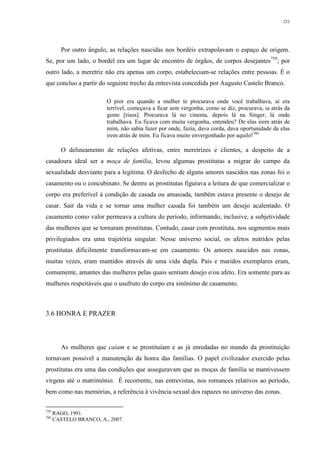 253
Por outro ângulo, as relações nascidas nos bordéis extrapolavam o espaço de origem.
Se, por um lado, o bordel era um lugar de encontro de órgãos, de corpos desejantes759
; por
outro lado, a meretriz não era apenas um corpo, estabeleciam-se relações entre pessoas. É o
que concluo a partir do seguinte trecho da entrevista concedida por Augusto Castelo Branco.
O pior era quando a mulher te procurava onde você trabalhava, aí era
terrível, começava a ficar sem vergonha, como se diz, procurava, ia atrás da
gente [risos]. Procurava lá no cinema, depois lá na Singer, lá onde
trabalhava. Eu ficava com muita vergonha, entendeu? De elas irem atrás de
mim, não sabia fazer por onde, fazia, dava corda, dava oportunidade de elas
irem atrás de mim. Eu ficava muito envergonhado por aquilo!760
O delineamento de relações afetivas, entre meretrizes e clientes, a despeito de a
casadoura ideal ser a moça de família, levou algumas prostitutas a migrar do campo da
sexualidade desviante para a legítima. O desfecho de alguns amores nascidos nas zonas foi o
casamento ou o concubinato. Se dentre as prostitutas figurava a leitura de que comercializar o
corpo era preferível à condição de casada ou amasiada, também estava presente o desejo de
casar. Sair da vida e se tornar uma mulher casada foi também um desejo acalentado. O
casamento como valor permeava a cultura do período, informando, inclusive, a subjetividade
das mulheres que se tornaram prostitutas. Contudo, casar com prostituta, nos segmentos mais
privilegiados era uma trajetória singular. Nesse universo social, os afetos nutridos pelas
prostitutas dificilmente transformavam-se em casamento. Os amores nascidos nas zonas,
muitas vezes, eram mantidos através de uma vida dupla. Pais e maridos exemplares eram,
comumente, amantes das mulheres pelas quais sentiam desejo e/ou afeto. Era somente para as
mulheres respeitáveis que o usufruto do corpo era sinônimo de casamento.
3.6 HONRA E PRAZER
As mulheres que caíam e se prostituíam e as já enredadas no mundo da prostituição
tornavam possível a manutenção da honra das famílias. O papel civilizador exercido pelas
prostitutas era uma das condições que asseguravam que as moças de família se mantivessem
virgens até o matrimônio. É recorrente, nas entrevistas, nos romances relativos ao período,
bem como nas memórias, a referência à vivência sexual dos rapazes no universo das zonas.
759
RAGO, 1991.
760
CASTELO BRANCO, A., 2007.
 