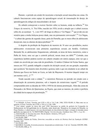 255
Durante o período em estudo foi recorrente a iniciação sexual masculina nas zonas. Os
cabarés funcionavam como espaço de aprendizagem sexual, de consumação do desejo, de
aprendizagem de códigos de masculinidade e de lazer
Os cabarés começavam a exercer fascínio sobre os homens, ainda na infância.765
Em
Tempos da memória, A. Tito Filho, nascido em 1924, revela a atração que o cabaré exerceu
sobre ele, ao acentuar: “[...] em 1937, de longe eu olhava o ‘Cai Nágua’,766
que já não era um
mistério para a minha buliçosa pouca idade, mas era permanente convocação”.767
Cai Nágua,
“ o cabaré das garotas de segunda classe, perto do Parnaíba, que os meus olhos de adolescente
desejavam, mas os cânones da época proibiam”.768
A despeito da proibição da frequência de menores de 18 anos aos prostíbulos, muitos
adolescentes vivenciavam suas primeiras experiências sexuais em bordéis. Conforme
Bernardo Sá, os adolescentes frequentavam, sobretudo, as áreas de baixo meretrício, como a
Palha de Arroz, uma vez que o controle policial, nessas áreas era débil.769
Contudo, essa
experiência também poderia ocorrer em cabarés situados em outros espaços, uma vez que a
cidade era envolvida por uma rede de prostíbulos. O médico Clidenor de Freitas Santos, que
nasceu em 1913, quando indagado a respeito da iniciação sexual, em sua geração, respondeu
que acontecia “da maneira mais divertida e gostosa, tudo o que era estudante ia ao cabaré da
Palmira que ficava em frente ao Liceu, ao lado da Maçonaria. O menino daquele tempo era
um menino viril [...]”.770
Tendo nascido com a cidade,771
o meretrício floresceu no período em estudo com a
dinamização da economia piauiense, sob o impacto do extrativismo vegetal.772
O período
compreendido entre as décadas de 1920 e 1950 foi de intensa prostituição. Além das zonas da
Paissandu e do Morro do Querosense, na Piçarra, que eram as maiores, do centro à periferia
da cidade havia espaços de prostituição.773
765
A CIDADE. O Piauí, Teresina, ano LVII, n. 69, p. 3-4, 5 abr. 1946; TITO FILHO, A. Mais uma vez os
menores. O Piauí, Teresina, ano LVIII, n. 354, p. 4, 5 jun. 1948.
766
Esse cabaré, surgido no início dos anos 1930, funcionava no prédio da gerência da Companhia de
Melhoramento da Navegabilidade do rio Parnaíba, então desativada. Situando-se na margem do Parnaíba, na
Praça Deodoro, o cabaré passou a ter essa denominação em decorrência de brigas e arruaças lá iniciadas terem
desfechos nas águas do rio. Ver MONTEIRO, Orgmar. Teresina descalça. Fortaleza: Ioce, 1987. v. 2, p. 161.
767
TITO FILHO, A. Teresina meu amor. Rio de Janeiro: Artenova, 1974. p.23.
768
TITO FILHO, A., [1990?], p.5.
769
SÁ FILHO, 2006.
770
SANTOS, Clidenor de Freitas. Entrevista concedida ao núcleo de História Oral da Fundação CEPRO.
Teresina, 1987.
771
SÁ FILHO, 2006.
772
QUEIROZ, Teresinha. Economia piauiense: da pecuária ao extrativismo. 3. ed. rev. Teresina: EDUFPI, 2006.
773
SÁ FILHO, 2006, p. 72.
 